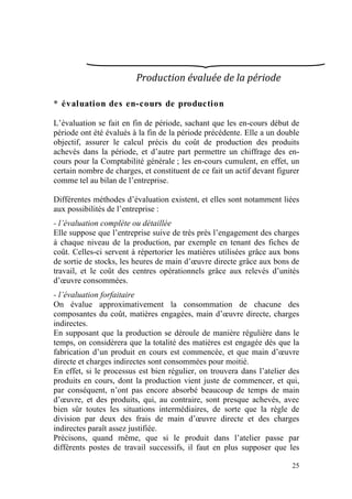 Production évaluée de la période 

* évaluation des en-cours de production

L’évaluation se fait en fin de période, sachant que les en-cours début de
période ont été évalués à la fin de la période précédente. Elle a un double
objectif, assurer le calcul précis du coût de production des produits
achevés dans la période, et d’autre part permettre un chiffrage des en-
cours pour la Comptabilité générale ; les en-cours cumulent, en effet, un
certain nombre de charges, et constituent de ce fait un actif devant figurer
comme tel au bilan de l’entreprise.

Différentes méthodes d’évaluation existent, et elles sont notamment liées
aux possibilités de l’entreprise :
- l’évaluation complète ou détaillée
Elle suppose que l’entreprise suive de très près l’engagement des charges
à chaque niveau de la production, par exemple en tenant des fiches de
coût. Celles-ci servent à répertorier les matières utilisées grâce aux bons
de sortie de stocks, les heures de main d’œuvre directe grâce aux bons de
travail, et le coût des centres opérationnels grâce aux relevés d’unités
d’œuvre consommées.
- l’évaluation forfaitaire
On évalue approximativement la consommation de chacune des
composantes du coût, matières engagées, main d’œuvre directe, charges
indirectes.
En supposant que la production se déroule de manière régulière dans le
temps, on considèrera que la totalité des matières est engagée dès que la
fabrication d’un produit en cours est commencée, et que main d’œuvre
directe et charges indirectes sont consommées pour moitié.
En effet, si le processus est bien régulier, on trouvera dans l’atelier des
produits en cours, dont la production vient juste de commencer, et qui,
par conséquent, n’ont pas encore absorbé beaucoup de temps de main
d’œuvre, et des produits, qui, au contraire, sont presque achevés, avec
bien sûr toutes les situations intermédiaires, de sorte que la règle de
division par deux des frais de main d’œuvre directe et des charges
indirectes paraît assez justifiée.
Précisons, quand même, que si le produit dans l’atelier passe par
différents postes de travail successifs, il faut en plus supposer que les

                                                                         25
 