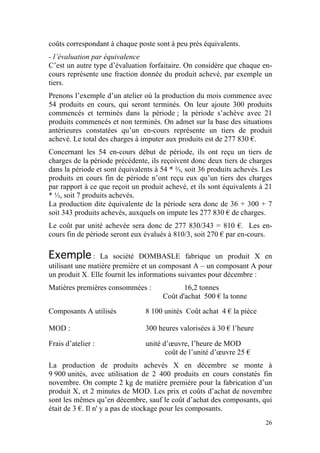 coûts correspondant à chaque poste sont à peu près équivalents.
- l’évaluation par équivalence
C’est un autre type d’évaluation forfaitaire. On considère que chaque en-
cours représente une fraction donnée du produit achevé, par exemple un
tiers.
Prenons l’exemple d’un atelier où la production du mois commence avec
54 produits en cours, qui seront terminés. On leur ajoute 300 produits
commencés et terminés dans la période ; la période s’achève avec 21
produits commencés et non terminés. On admet sur la base des situations
antérieures constatées qu’un en-cours représente un tiers de produit
achevé. Le total des charges à imputer aux produits est de 277 830 €.
Concernant les 54 en-cours début de période, ils ont reçu un tiers de
charges de la période précédente, ils reçoivent donc deux tiers de charges
dans la période et sont équivalents à 54 * ⅔, soit 36 produits achevés. Les
produits en cours fin de période n’ont reçu eux qu’un tiers des charges
par rapport à ce que reçoit un produit achevé, et ils sont équivalents à 21
* ⅓, soit 7 produits achevés.
La production dite équivalente de la période sera donc de 36 + 300 + 7
soit 343 produits achevés, auxquels on impute les 277 830 € de charges.
Le coût par unité achevée sera donc de 277 830/343 = 810 €. Les en-
cours fin de période seront eux évalués à 810/3, soit 270 € par en-cours.

Exemple :        La société DOMBASLE fabrique un produit X en
utilisant une matière première et un composant A – un composant A pour
un produit X. Elle fournit les informations suivantes pour décembre :
Matières premières consommées :              16,2 tonnes
                                      Coût d'achat 500 € la tonne

Composants A utilisés           8 100 unités Coût achat 4 € la pièce

MOD :                           300 heures valorisées à 30 € l’heure

Frais d’atelier :               unité d’œuvre, l’heure de MOD
                                       coût de l’unité d’œuvre 25 €
La production de produits achevés X en décembre se monte à
9 900 unités, avec utilisation de 2 400 produits en cours constatés fin
novembre. On compte 2 kg de matière première pour la fabrication d’un
produit X, et 2 minutes de MOD. Les prix et coûts d’achat de novembre
sont les mêmes qu’en décembre, sauf le coût d’achat des composants, qui
était de 3 €. Il n' y a pas de stockage pour les composants.
                                                                        26
 