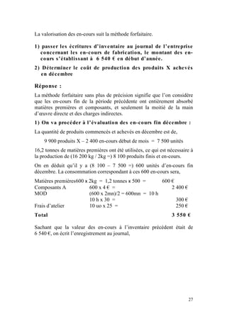La valorisation des en-cours suit la méthode forfaitaire.

1) passer les écritures d’inventaire au journal de l’entreprise
  concernant les en-cours de fabrication, le montant des en-
  cours s’établissant à 6 540 € en début d’année.
2) Déterminer le coût de production des produits X achevés
   en décembre

Réponse :
La méthode forfaitaire sans plus de précision signifie que l’on considère
que les en-cours fin de la période précédente ont entièrement absorbé
matières premières et composants, et seulement la moitié de la main
d’œuvre directe et des charges indirectes.
1) On va procéder à l’évaluation des en-cours fin décembre :
La quantité de produits commencés et achevés en décembre est de,
    9 900 produits X – 2 400 en-cours début de mois = 7 500 unités
16,2 tonnes de matières premières ont été utilisées, ce qui est nécessaire à
la production de (16 200 kg / 2kg =) 8 100 produits finis et en-cours.
On en déduit qu’il y a (8 100 – 7 500 =) 600 unités d’en-cours fin
décembre. La consommation correspondant à ces 600 en-cours sera,
Matières premières 600 x 2kg = 1,2 tonnes x 500 =     600 €
Composants A             600 x 4 € =                      2 400 €
MOD                      (600 x 2mn)/2 = 600mn = 10 h
                         10 h x 30 =                        300 €
Frais d’atelier          10 uo x 25 =                       250 €
Total                                                            3 550 €

Sachant que la valeur des en-cours à l’inventaire précédent était de
6 540 €, on écrit l’enregistrement au journal,




                                                                         27
 