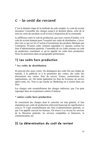 C – le coût de revient

C’est la dernière étape de la méthode du coût complet. Le coût de revient
incorpore l’ensemble des charges jusqu’à la dernière phase, celle de la
mise en vente des produits ou de la mise à disposition de la commande.
La différence entre le coût de production, que nous venons d’étudier, et le
coût de revient tiennent pour l’essentiel aux coûts de distribution, c’est-à-
dire tout ce qui est lié à l’action d’écoulement des produits fabriqués par
l’entreprise. D’autres coûts viennent cependant s’y rajouter, comme les
frais d’administration générale, l’ensemble de ces coûts externes au coût
de production constituant ce qu’on appelle les coûts hors production.
Nous les présentons dans un paragraphe préliminaire.

1) Les coûts hors production
* les coûts de distribution

Ils peuvent être assez variés. On distinguera des coûts liés aux études de
marché, à la publicité et à la promotion des ventes, des coûts liés
directement aux ventes, frais du service Ventes, commissions des
représentants, etc. On inclut également les frais de livraison, de service
après-vente, etc. Tout ce qui touche au Marketing est à inclure dans ces
frais.
Les charges sont essentiellement des charges indirectes, que l’on peut
regrouper dans un ou plusieurs centres d’analyse.

* autres coûts hors production

Ils concernent des charges dont le caractère est trop général, et leur
imputation aux coûts de production enlèverait beaucoup de signification à
ceux-ci. Il s’agit essentiellement des frais d’administration générale, ce
que l’on appelle souvent les bureaux. On trouve à ce niveau les services
de la Direction générale, les services comptables et financiers, la
communication, etc.


2) La détermination du coût de revient

                                                                          29
 