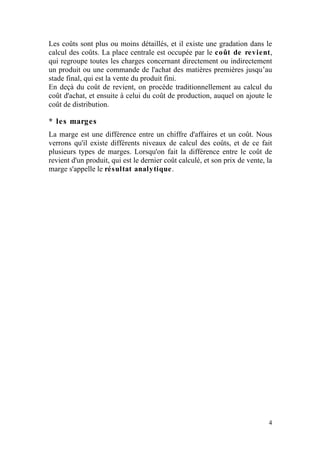 Les coûts sont plus ou moins détaillés, et il existe une gradation dans le
calcul des coûts. La place centrale est occupée par le coût de revient,
qui regroupe toutes les charges concernant directement ou indirectement
un produit ou une commande de l'achat des matières premières jusqu’au
stade final, qui est la vente du produit fini.
En deçà du coût de revient, on procède traditionnellement au calcul du
coût d'achat, et ensuite à celui du coût de production, auquel on ajoute le
coût de distribution.

* les marges
La marge est une différence entre un chiffre d'affaires et un coût. Nous
verrons qu'il existe différents niveaux de calcul des coûts, et de ce fait
plusieurs types de marges. Lorsqu'on fait la différence entre le coût de
revient d'un produit, qui est le dernier coût calculé, et son prix de vente, la
marge s'appelle le résultat analytique.




                                                                             4
 