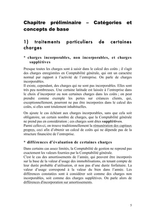 Chapitre préliminaire                       –    Catégories              et
concepts de base

1) traitements                particuliers           de      certaines
charges

* charges incorporables, non incorporables, et charges
   supplétives
Presque toutes les charges sont à saisir dans le calcul des coûts ; il s'agit
des charges enregistrées en Comptabilité générale, qui ont un caractère
normal par rapport à l’activité de l’entreprise. On parle de charges
incorporables.
Il existe, cependant, des charges qui ne sont pas incorporables. Elles sont
très peu nombreuses. Une certaine latitude est laissée à l’entreprise dans
le choix d’incorporer ou non certaines charges dans les coûts ; on peut
prendre comme exemple les pertes sur créances clients, qui,
exceptionnellement, pourront ne pas être incorporées dans le calcul des
coûts, si elles sont totalement inhabituelles.
On ajoute le cas échéant aux charges incorporables, sans que cela soit
obligatoire, un certain nombre de charges, que la Comptabilité générale
ne prend pas en considération ; ces charges sont dites supplétives.
Parmi celles-ci, on trouve traditionnellement la rémunération des capitaux
propres, ceci afin d’obtenir un calcul de coûts qui ne dépende pas de la
structure financière de l’entreprise.

* différences d’évaluation de certaines charges
Dans certains cas assez limités, la Comptabilité de gestion ne reprend pas
exactement les valeurs fournies par la Comptabilité générale.
C'est le cas des amortissements de l’année, qui peuvent être incorporés
sur la base de la valeur d’usage des immobilisations, en tenant compte de
leur durée probable d’utilisation, et non pas d’une durée forfaitaire. La
valeur d’usage correspond à la valeur du bien dans l’année. Les
différences constatées sont à considérer soit comme des charges non
incorporables, soit comme des charges supplétives. On parle alors de
différences d'incorporation sur amortissements.




                                                                           5
 