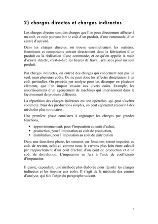 2) charges directes et charges indirectes

Les charges directes sont des charges que l’on peut directement affecter à
un coût, ce coût pouvant être le coût d’un produit, d’une commande, d’un
centre d’activité.
Dans les charges directes, on trouve essentiellement les matières,
fournitures et composants entrant directement dans la fabrication d’un
produit ou la réalisation d’une commande, et ce qu’on appelle la main
d’œuvre directe, c’est-à-dire les heures de travail réalisées pour un seul
produit.

Par charges indirectes, on entend des charges qui concernent non pas un
seul, mais plusieurs coûts. On ne peut donc les affecter directement à un
coût particulier. On procède par analyse pour les découper en plusieurs
éléments, que l’on impute ensuite aux divers coûts. Exemple, les
amortissements d’un agencement de machines qui interviennent dans le
façonnement de produits différents.
La répartition des charges indirectes est une opération, qui peut s’avérer
complexe. Pour des productions simples, on peut cependant recourir à des
méthodes plus sommaires :
Une première phase consistera à regrouper les charges par grandes
fonctions,
    approvisionnement, pour l’imputation au coût d’achat,
    production, pour l’imputation au coût de production,
    distribution, pour l’imputation au coût de distribution
Dans une deuxième phase, les sommes par fonctions seront imputées au
coût de revient, celui-ci, comme nous le verrons plus loin étant calculé
par rapprochement d’un coût d’achat, d’un coût de production et d’un
coût de distribution. L'imputation se fera à l'aide de coefficients
d’imputation.

Il existe, cependant, une méthode plus élaborée pour répartir les charges
indirectes et les imputer aux coûts. Il s’agit de la méthode des centres
d’analyse, qui fait l’objet du paragraphe suivant.




                                                                        6
 