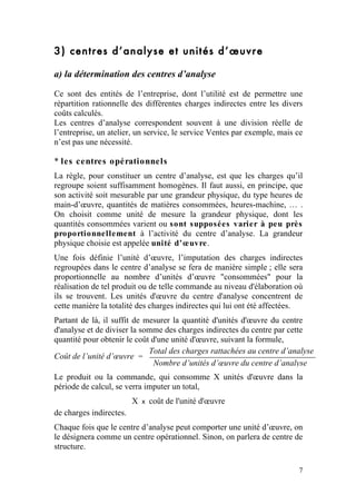 3) centres d’analyse et unités d’œuvre

a) la détermination des centres d’analyse

Ce sont des entités de l’entreprise, dont l’utilité est de permettre une
répartition rationnelle des différentes charges indirectes entre les divers
coûts calculés.
Les centres d’analyse correspondent souvent à une division réelle de
l’entreprise, un atelier, un service, le service Ventes par exemple, mais ce
n’est pas une nécessité.

* les centres opérationnels
La règle, pour constituer un centre d’analyse, est que les charges qu’il
regroupe soient suffisamment homogènes. Il faut aussi, en principe, que
son activité soit mesurable par une grandeur physique, du type heures de
main-d’œuvre, quantités de matières consommées, heures-machine, … .
On choisit comme unité de mesure la grandeur physique, dont les
quantités consommées varient ou sont supposées varier à peu près
proportionnellement à l’activité du centre d’analyse. La grandeur
physique choisie est appelée unité d’œuvre.
Une fois définie l’unité d’œuvre, l’imputation des charges indirectes
regroupées dans le centre d’analyse se fera de manière simple ; elle sera
proportionnelle au nombre d’unités d’œuvre "consommées" pour la
réalisation de tel produit ou de telle commande au niveau d'élaboration où
ils se trouvent. Les unités d'œuvre du centre d'analyse concentrent de
cette manière la totalité des charges indirectes qui lui ont été affectées.
Partant de là, il suffit de mesurer la quantité d'unités d'œuvre du centre
d'analyse et de diviser la somme des charges indirectes du centre par cette
quantité pour obtenir le coût d'une unité d'œuvre, suivant la formule,
                             Total des charges rattachées au centre d’analyse
Coût de l’unité d’œuvre =
                               Nombre d’unités d’œuvre du centre d’analyse
Le produit ou la commande, qui consomme X unités d'œuvre dans la
période de calcul, se verra imputer un total,
                         X   x   coût de l'unité d'œuvre
de charges indirectes.
Chaque fois que le centre d’analyse peut comporter une unité d’œuvre, on
le désignera comme un centre opérationnel. Sinon, on parlera de centre de
structure.

                                                                          7
 