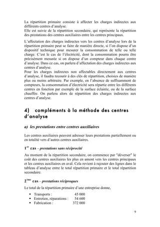 La répartition primaire consiste à affecter les charges indirectes aux
différents centres d’analyse.
Elle est suivie de la répartition secondaire, qui représente la répartition
des prestations des centres auxiliaires entre les centres principaux.
L’affectation des charges indirectes vers les centres d’analyse lors de la
répartition primaire peut se faire de manière directe, si l’on dispose d’un
dispositif technique pour mesurer la consommation de telle ou telle
charge. C’est le cas de l’électricité, dont la consommation pourra être
précisément mesurée si on dispose d’un compteur dans chaque centre
d’analyse. Dans ce cas, on parlera d’affectation des charges indirectes aux
centres d’analyse.
Pour les charges indirectes non affectables directement aux centres
d’analyse, il faudra recourir à des clés de répartition, choisies de manière
plus ou moins arbitraire. Par exemple, en l’absence de suffisamment de
compteurs, la consommation d’électricité sera répartie entre les différents
centres en fonction par exemple de la surface éclairée, ou de la surface
chauffée. On parlera alors de répartition des charges indirectes aux
centres d’analyse.


4) compléments à la méthode des centres
d’analyse

a) les prestations entre centres auxiliaires
Les centres auxiliaires peuvent adresser leurs prestations partiellement ou
en totalité vers d’autres centres auxiliaires.

1 er cas – prestations sans réciprocité
Au moment de la répartition secondaire, on commence par "déverser" le
coût des centres auxiliaires les plus en amont vers les centres principaux
et les centres auxiliaires en aval. Cela revient à rajouter des lignes dans le
tableau d’analyse entre le total répartition primaire et le total répartition
secondaire.

2 ème cas – prestations réciproques
Le total de la répartition primaire d’une entreprise donne,
    Transports :                 45 000
    Entretien, réparations :     54 600
    Fabrication :               372 000

                                                                            9
 