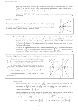 c Christophe Bertault - MPSI
• Quand nous avons montré l’existence de Ω, nous avons montré que ses coordonnées dans (F, I, J) sont
ep
1 − e2
, 0 , de sorte que c = ΩF =
ep
1 − e2
. Etant données les expressions de a et b en fonction de e et p,
on montre sans diﬃculté que a2
= b2
+ c2
et que e =
c
a
.
• L’égalité FB = FB = F B = F B = a représentée sur la ﬁgure est une conséquence immédiate du théorème
de Pythagore.
Théorème (Parabole)
On suppose ici que e = 1, i.e. que C est une parabole. Notons S le milieu du segment FP .
Alors dans le repère (S, I, J), l’équation y2
= 2px est une équation cartésienne de C appelée
son équation réduite et S est un point de C appelé son sommet.
SP
F I
J
C
D
p
2
p
2
Démonstration Pour commencer, remarquons que dans le cas de la parabole où e = 1, on a p = ed = d = PF.
• Partons de l’équation (1 − e2
)x2
+ y2
− 2epx − p2
= 0 de C dans le repère (F, I, J). Comme ici e = 1,
elle s’écrit en fait y2
= 2px + p2
= 2p x +
p
2
. Notons alors S le milieu de PF , de coordonnées
−
d
2
, 0 = −
p
2
, 0 dans (F, I, J). Dans le repère (S, I, J), l’équation précédente de C s’écrit y2
= 2px.
C’est ce que nous voulions.
• Le tracé de C ne pose aucune diﬃculté. Dans le repère orthonormal direct (S, −J, I), l’équation de C est tout
simplement y =
x 2
2p
, car on a les formules de changement de repère
x = −y
y = x
. On a donc aﬀaire à
une parabole au sens bien connu du terme — bref, une fonction polynomiale de degré 2.
Théorème (Hyperbole) On suppose ici que e > 1, i.e. que C est une hyperbole de centre Ω.
• Il existe alors deux réels a > 0 et b > 0 pour lesquels l’équation
x2
a2
−
y2
b2
= 1 est une équation cartésienne de C dans le repère (Ω, I, J).
Cette équation est appelée l’équation réduite de C.
• Le réel a est appelé le demi-axe de C et son double 2a l’axe de
C. Les points A, A de la ﬁgure ci-contre sont appelés les sommets de
C.
• Si c = ΩF, alors c2
= a2
+ b2
, e =
c
a
et ΩP =
a
e
.
• Les droites d’équation y = ±
b
a
x dans le repère (Ω, I, J) sont
asymptotes de C.
Ω
FF AA PP
I
J
C
DD
a
e
p
b
c
a
Démonstration
• Partons de l’équation de C (1 − e2
)x2
+ y2
=
p2
1 − e2
obtenue précédemment dans le repère (Ω, I, J).
Multiplions-la par
1 − e2
p2
et posons a =
p
e2 − 1
> 0 et b =
p
√
e2 − 1
> 0 — c’est possible car e > 1.
L’équation devient aussitôt
x2
a2
−
y2
b2
= 1.
• Jusqu’ici, nous n’avons pas expliqué pourquoi les hyperboles ont la forme qu’elles ont. Pour le justiﬁer à
présent, paramétrons C. Pour tout point M de coordonnées (x, y) dans (Ω, I, J) :
M ∈ C ⇐⇒
x
a
2
−
y
b
2
= 1 ⇐⇒ x = ±a
y2
b2
+ 1 (poser à présent y = t)
⇐⇒ ∃ t ∈ R/ (x, y) = a
t2
b2
+ 1, t ou ∃ t ∈ R/ (x, y) = −a
t2
b2
+ 1, t .
3
 