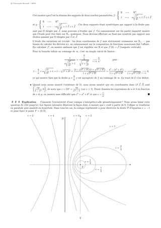 c Christophe Bertault - MPSI
Ceci montre que C est la réunion des supports de deux courbes paramétrées, f :



R −→ R2
t −→ a
t2
b2
+ 1 I + t J
et g :



R −→ R2
t −→ −a
t2
b2
+ 1 I + t J
. Ces deux supports étant symétriques par rapport à la droite pas-
sant par Ω dirigée par J, nous pouvons n’étudier que f. Un raisonnement sur les parité/imparité montre
que l’étude peut être faite sur R+ seulement. Nous devrons eﬀectuer au ﬁnal une symétrie par rapport aux
droites passant par Ω dirigées par I et J.
L’étude des variations est triviale : les deux coordonnées de f sont strictement croissantes sur R+ — pas
besoin de calculer les dérivées ici, un raisonnement sur la composition de fonctions monotones fait l’aﬀaire.
En calculant f , on montre aisément que f est régulière sur R et que f (0) = J (tangente verticale).
Pour la branche inﬁnie au voisinage de ∞, c’est un simple calcul de limites :
t
a
t2
b2
+ 1
=
b
a
1 +
b2
t2
−→
t→∞
b
a
, puis :
t −
b
a
× a
t2
b2
+ 1 = t − t2 + b2 =
t −
√
t2 + b2 t +
√
t2 + b2
t +
√
t2 + b2
=
t2
− (t2
+ b2
)
t +
√
t2 + b2
=
−b2
t +
√
t2 + b2
−→
t→∞
0,
ce qui montre bien que la droite y =
b
a
x est asymptote de f au voisinage de ∞. Le tracé de C s’en déduit.
• Quand nous avons montré l’existence de Ω, nous avons montré que ses coordonnées dans (F, I, J) sont
ep
1 − e2
, 0 , de sorte que c = ΩF =
ep
e2 − 1
(car e > 1). Etant données les expressions de a et b en fonction
de e et p, on montre sans diﬃculté que c2
= a2
+ b2
et que e =
c
a
.
Explication Comment l’excentricité d’une conique s’interprète-t-elle géométriquement ? Nous avons laissé cette
question de côté jusqu’ici. Les ﬁgures suivantes illustrent la façon dont, à mesure que e croît à partir de 0, l’ellipse se tranforme
en parabole puis aussitôt en hyperbole. Dans tous les cas, la conique représentée a pour directrice la droite D d’équation x = −1
et pour foyer le point F = (0, 0).
F
D
e = 1
e =
1
2
e =
1
4
e =
3
4
e = 2e = 2 e = 4e = 4
4
 