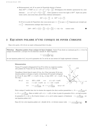 c Christophe Bertault - MPSI
• Réciproquement, soit M un point de l’hyperbole décrite à l’instant.
Alors MF2
= e2
MH2
, i.e. (x − c)2
+ y2
= e2
x −
a
e
2
. Développons cette identité, ajoutons-lui 4cx, nous
obtenons : (x + c)2
+ y2
= e2
x +
a
e
2
. Cette quantité se trouve être égale à MF 2
. Après une petite
racine carrée, nous avons donc prouvé deux relations intéressantes :
MF = e x −
a
e
et MF = e x +
a
e
.
Or M est un point de l’hyperbole, donc nous savons que x −
a
e
ou que x
a
e
. Supposons par exemple que
x
a
e
— démonstration analogue dans l’autre cas :
MF − MF = e x −
a
e
− e x +
a
e
= | − 2a| = 2a comme voulu.
3 Equation polaire d’une conique de foyer l’origine
Dans cette partie, (O, ı, ) est un repère orthonormal direct du plan.
Théorème (Equation polaire d’une conique de foyer l’origine) Soient D une droite ne contenant pas O, e > 0 et C la
conique d’excentricité e, de foyer O et de directrice associée D. Alors l’équation :
r =
p
1 + e cos(θ − θ0)
est une équation polaire de C, où p est le paramètre de C et où θ0 est une mesure de l’angle représenté ci-dessous.
Démonstration
Notons P le projeté orthogonal de O sur D et (d, θ0) un couple de coordon-
nées polaires de P dans (O, ı, ). On choisit d > 0, i.e. d = d(O, D).
Travaillons d’abord dans le repère (O, uθ0 , vθ0 ). Pour tout point M de coor-
données polaires (r, θ) dans ce repère, si nous notons H le projeté orthogonal
de M sur D, alors
−−→
MH = (−r cos θ + d) uθ0 , et donc MH = |d − r cos θ|.
Du coup :
M ∈ C ⇐⇒ MO = eMH ⇐⇒ |r| = e|d − r cos θ|
⇐⇒ r = e(d − r cos θ) ou r = −e(d − r cos θ)
⇐⇒ r =
p
1 + e cos θ
ou r =
−p
1 − e cos θ
car p = ed.
O
P
M
H
ı

D
uθ0
vθ0
θ0
Notre conique C semble donc être la réunion des supports des deux courbes paramétrées r1 : θ −→
p
1 + e cos θ
et
r2 : θ −→
−p
1 − e cos θ
. Mais en réalité r2(θ + π) = −r1(θ), et donc le point de paramètre θ de r1 est égal au point
de paramètre θ + π de r2. En d’autres termes r1 et r2 ont le même support, et ﬁnalement r =
p
1 + e cos θ
est
une équation polaire de C.
Dans (O, ı, ), cette équation polaire est « décalée de θ0 » et devient comme voulu r =
p
1 + e cos(θ − θ0)
.
6
 
