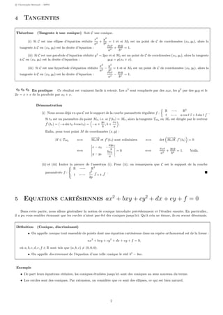c Christophe Bertault - MPSI
4 Tangentes
Théorème (Tangente à une conique) Soit C une conique.
(i) Si C est une ellipse d’équation réduite
x2
a2
+
y2
b2
= 1 et si M0 est un point de C de coordonnées (x0, y0), alors la
tangente à C en (x0, y0) est la droite d’équation :
x0x
a2
+
y0y
b2
= 1.
(ii) Si C est une parabole d’équation réduite y2
= 2px et si M0 est un point de C de coordonnées (x0, y0), alors la tangente
à C en (x0, y0) est la droite d’équation : y0y = p(x0 + x).
(iii) Si C est une hyperbole d’équation réduite
x2
a2
−
y2
b2
= 1 et si M0 est un point de C de coordonnées (x0, y0), alors la
tangente à C en (x0, y0) est la droite d’équation :
x0x
a2
−
y0y
b2
= 1.
En pratique Ce résultat est vraiment facile à retenir. Les x2
sont remplacés par des x0x, les y2
par des y0y et le
2x = x + x de la parabole par x0 + x.
Démonstration
(i) Nous avons déjà vu que C est le support de la courbe paramétrée régulière f :
R −→ R2
t −→ a cos t ı + b sin t 
.
Si t0 est un paramètre du point M0, i.e. si f(t0) = M0, alors la tangente TM0 en M0 est dirigée par le vecteur
f (t0) = (−a sin t0, b cos t0) = −a ×
y0
b
, b ×
x0
a
.
Enﬁn, pour tout point M de coordonnées (x, y) :
M ∈ TM0 ⇐⇒
−−−→
M0M et f (t0) sont colinéaires ⇐⇒ det
−−−→
M0M, f (t0) = 0
⇐⇒
x − x0 −
ay0
b
y − y0
bx0
a
= 0 ⇐⇒
x0x
a2
+
y0y
b2
= 1. Voilà.
(ii) et (iii) Imiter la preuve de l’assertion (i). Pour (ii), on remarquera que C est le support de la courbe
paramétrée f :



R −→ R2
t −→
t2
2p
I + t J
.
5 Equations cartésiennes ax2
+ bxy + cy2
+ dx + ey + f = 0
Dans cette partie, nous allons généraliser la notion de conique introduite précédemment et l’étudier ensuite. En particulier,
il a pu vous sembler étonnant que les cercles n’aient pas été des coniques jusqu’ici. Qu’à cela ne tienne, ils en seront désormais.
Déﬁnition (Conique, discriminant)
• On appelle conique tout ensemble de points dont une équation cartésienne dans un repère orthonormal est de la forme :
ax2
+ bxy + cy2
+ dx + ey + f = 0,
où a, b, c, d, e, f ∈ R sont tels que (a, b, c) = (0, 0, 0).
• On appelle discriminant de l’équation d’une telle conique le réel b2
− 4ac.
Exemple
• De part leurs équations réduites, les coniques étudiées jusqu’ici sont des coniques au sens nouveau du terme.
• Les cercles sont des coniques. Par extension, on considère que ce sont des ellipses, ce qui est bien naturel.
7
 