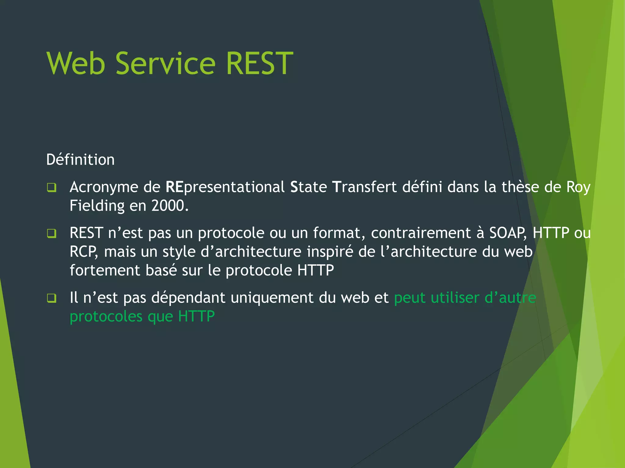 Web Service REST
Définition
 Acronyme de REpresentational State Transfert défini dans la thèse de Roy
Fielding en 2000.
 REST n’est pas un protocole ou un format, contrairement à SOAP, HTTP ou
RCP, mais un style d’architecture inspiré de l’architecture du web
fortement basé sur le protocole HTTP
 Il n’est pas dépendant uniquement du web et peut utiliser d’autre
protocoles que HTTP
 