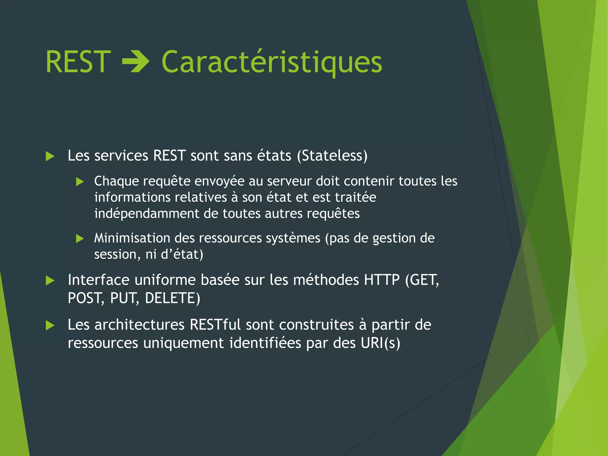 REST  Caractéristiques
 Les services REST sont sans états (Stateless)
 Chaque requête envoyée au serveur doit contenir toutes les
informations relatives à son état et est traitée
indépendamment de toutes autres requêtes
 Minimisation des ressources systèmes (pas de gestion de
session, ni d’état)
 Interface uniforme basée sur les méthodes HTTP (GET,
POST, PUT, DELETE)
 Les architectures RESTful sont construites à partir de
ressources uniquement identifiées par des URI(s)
 