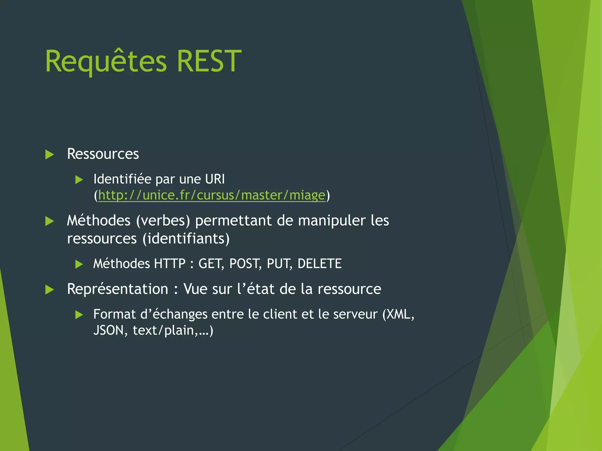 Requêtes REST
 Ressources
 Identifiée par une URI
(http://unice.fr/cursus/master/miage)
 Méthodes (verbes) permettant de manipuler les
ressources (identifiants)
 Méthodes HTTP : GET, POST, PUT, DELETE
 Représentation : Vue sur l’état de la ressource
 Format d’échanges entre le client et le serveur (XML,
JSON, text/plain,…)
 