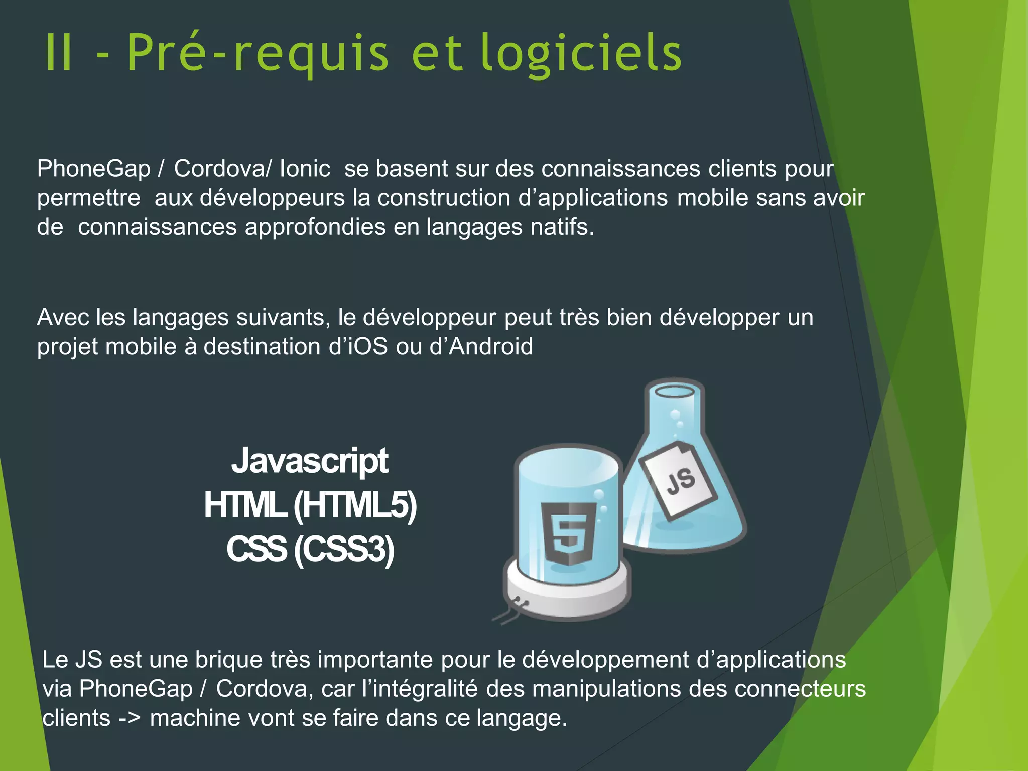 II - Pré-requis et logiciels
PhoneGap / Cordova/ Ionic se basent sur des connaissances clients pour
permettre aux développeurs la construction d’applications mobile sans avoir
de connaissances approfondies en langages natifs.
Avec les langages suivants, le développeur peut très bien développer un
projet mobile à destination d’iOS ou d’Android
Javascript
HTML(HTML5)
CSS(CSS3)
Le JS est une brique très importante pour le développement d’applications
via PhoneGap / Cordova, car l’intégralité des manipulations des connecteurs
clients -> machine vont se faire dans ce langage.
 