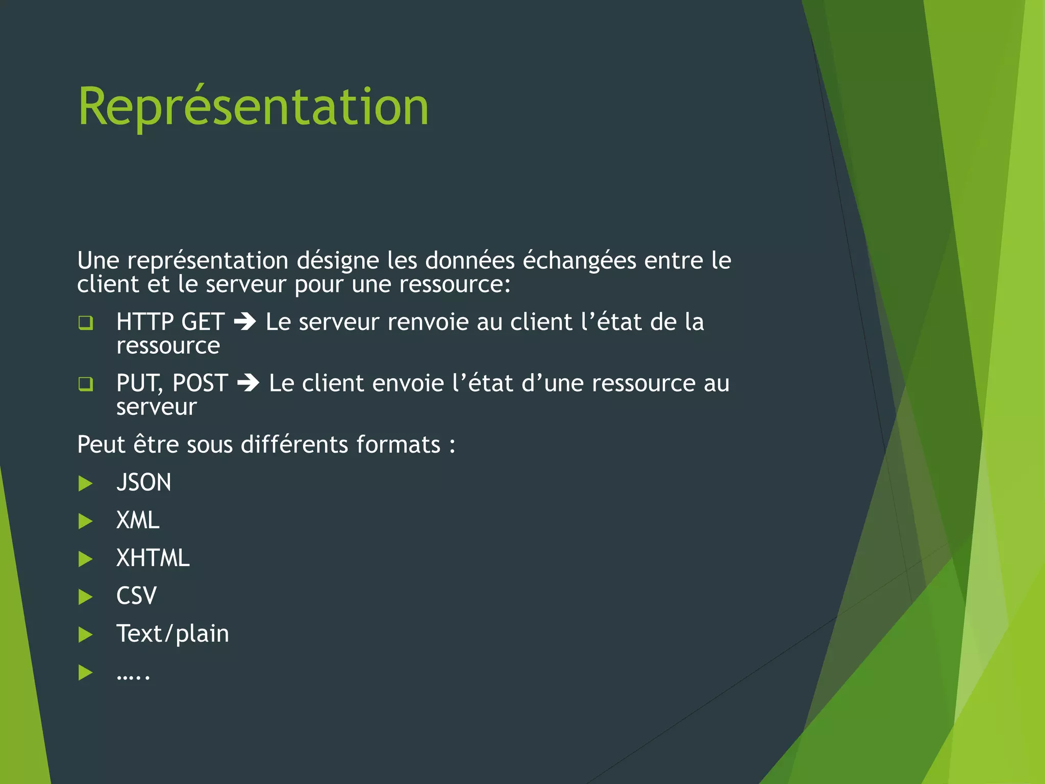 Représentation
Une représentation désigne les données échangées entre le
client et le serveur pour une ressource:
 HTTP GET  Le serveur renvoie au client l’état de la
ressource
 PUT, POST  Le client envoie l’état d’une ressource au
serveur
Peut être sous différents formats :
 JSON
 XML
 XHTML
 CSV
 Text/plain
 …..
 