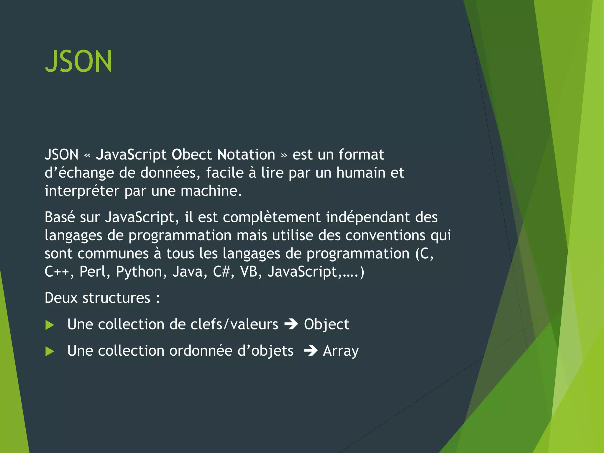 JSON
JSON « JavaScript Obect Notation » est un format
d’échange de données, facile à lire par un humain et
interpréter par une machine.
Basé sur JavaScript, il est complètement indépendant des
langages de programmation mais utilise des conventions qui
sont communes à tous les langages de programmation (C,
C++, Perl, Python, Java, C#, VB, JavaScript,….)
Deux structures :
 Une collection de clefs/valeurs  Object
 Une collection ordonnée d’objets  Array
 