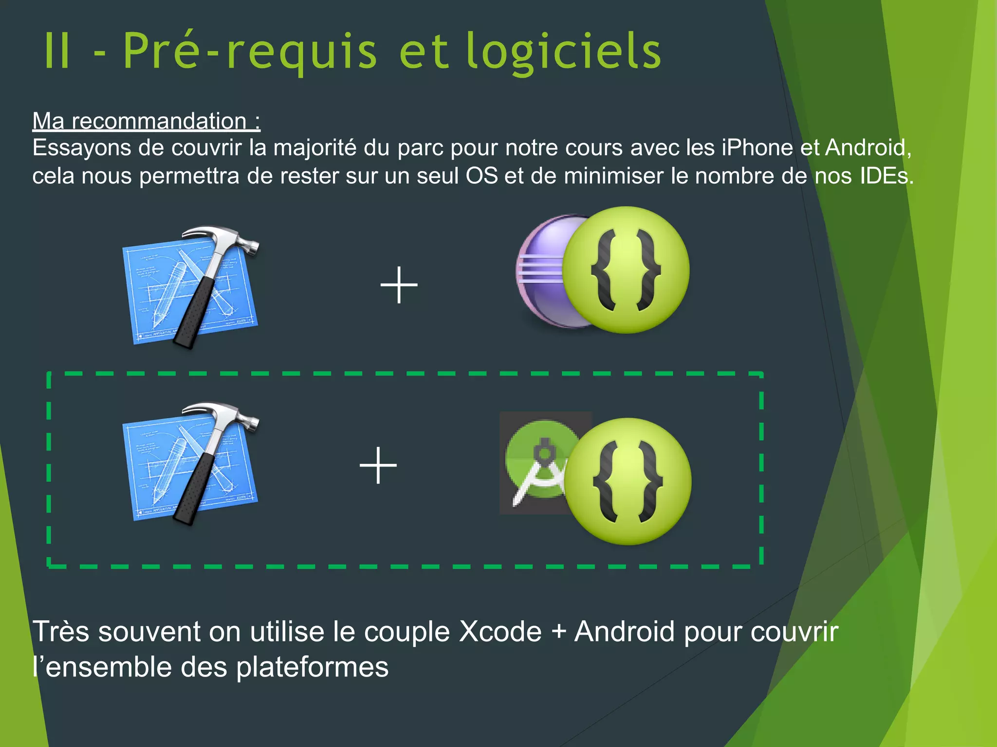 II - Pré-requis et logiciels
Ma recommandation :
Essayons de couvrir la majorité du parc pour notre cours avec les iPhone et Android,
cela nous permettra de rester sur un seul OS et de minimiser le nombre de nos IDEs.
+
Très souvent on utilise le couple Xcode + Android pour couvrir
l’ensemble des plateformes
+
 