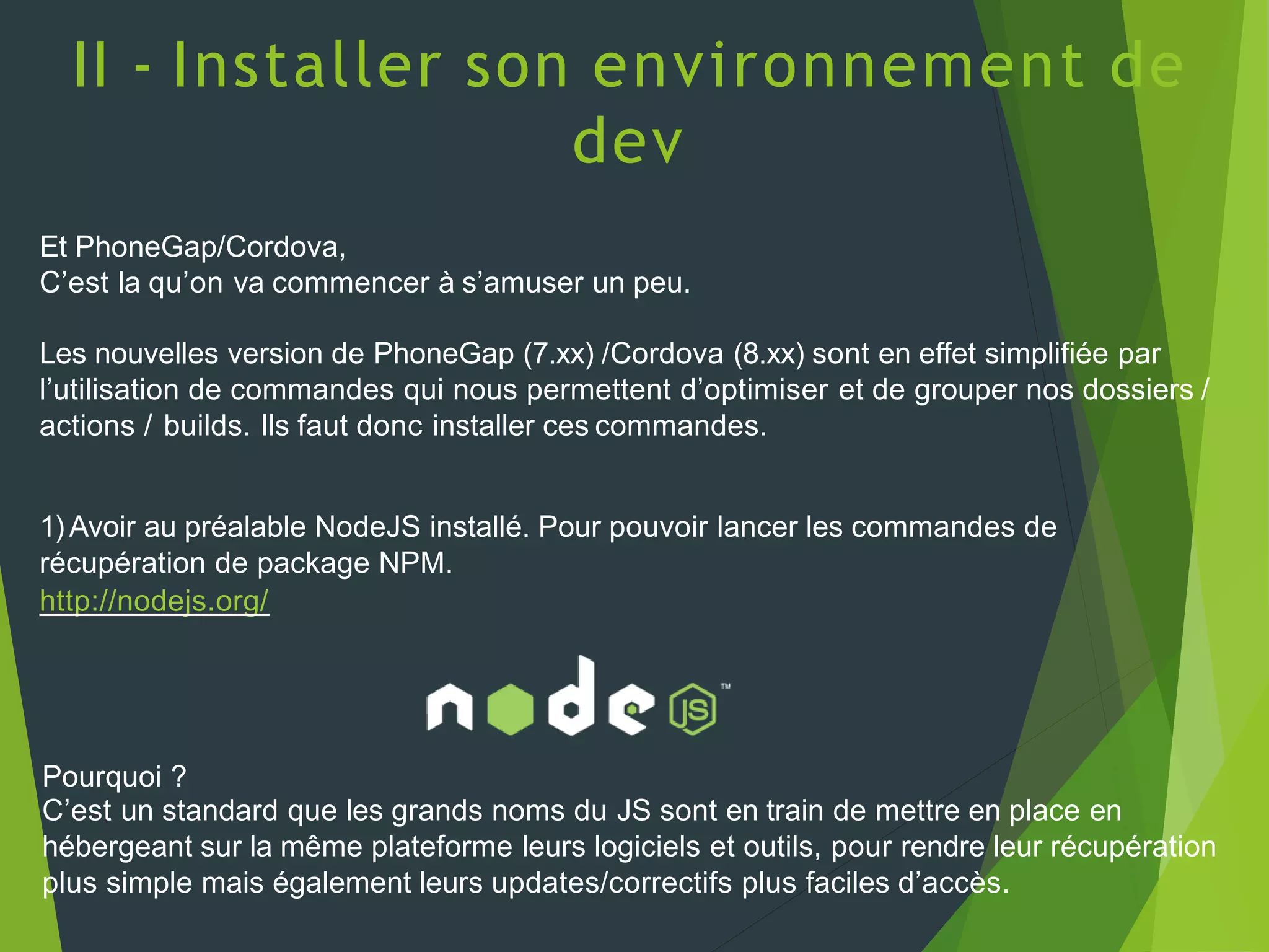 II - Installer son environnement de
dev
Et PhoneGap/Cordova,
C’est la qu’on va commencer à s’amuser un peu.
Les nouvelles version de PhoneGap (7.xx) /Cordova (8.xx) sont en effet simplifiée par
l’utilisation de commandes qui nous permettent d’optimiser et de grouper nos dossiers /
actions / builds. Ils faut donc installer ces commandes.
1) Avoir au préalable NodeJS installé. Pour pouvoir lancer les commandes de
récupération de package NPM.
http://nodejs.org/
Pourquoi ?
C’est un standard que les grands noms du JS sont en train de mettre en place en
hébergeant sur la même plateforme leurs logiciels et outils, pour rendre leur récupération
plus simple mais également leurs updates/correctifs plus faciles d’accès.
 