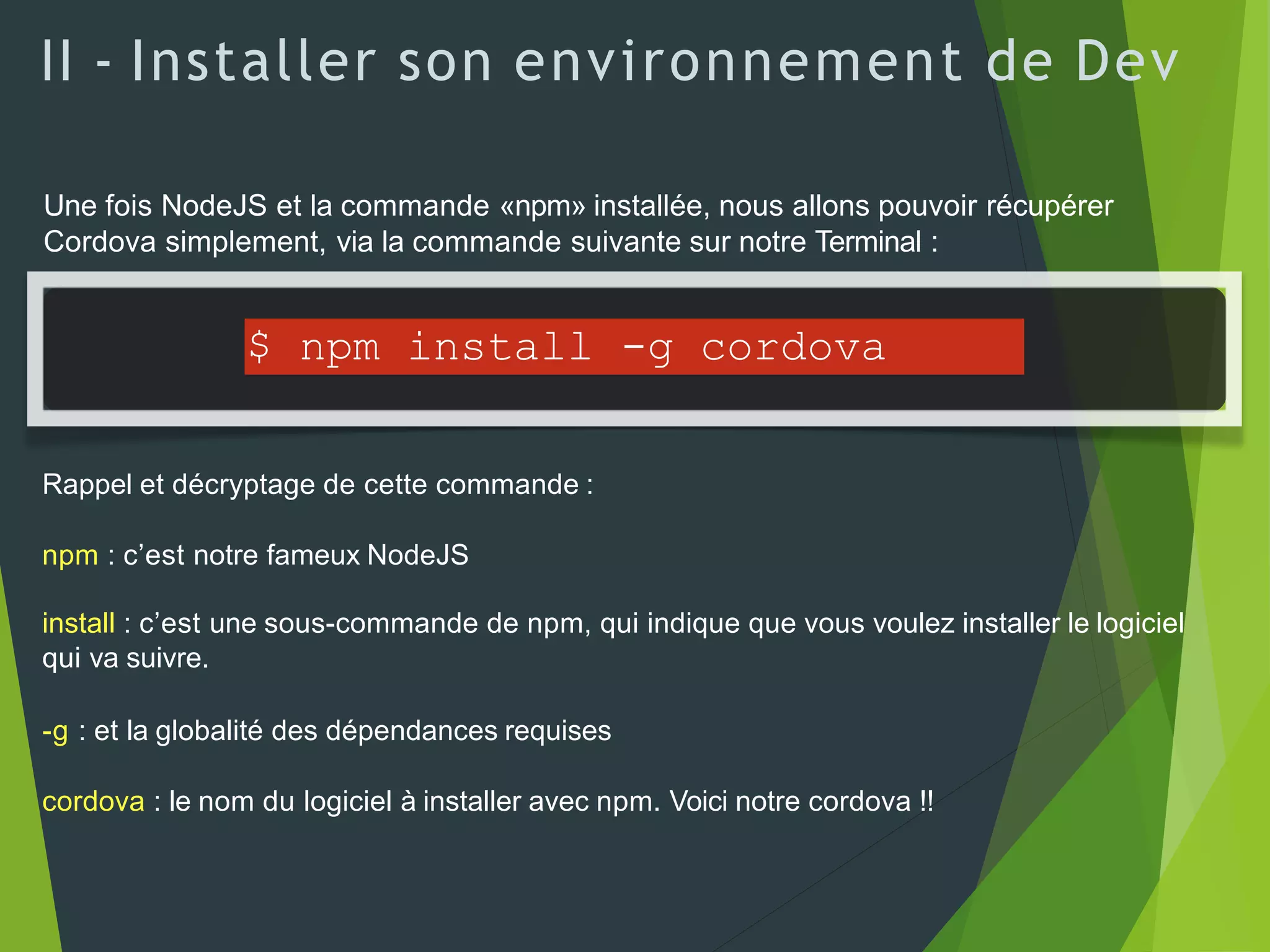 II - Installer son environnement de Dev
Une fois NodeJS et la commande «npm» installée, nous allons pouvoir récupérer
Cordova simplement, via la commande suivante sur notre Terminal :
$ npm install -g cordova
Rappel et décryptage de cette commande :
npm : c’est notre fameux NodeJS
install : c’est une sous-commande de npm, qui indique que vous voulez installer le logiciel
qui va suivre.
-g : et la globalité des dépendances requises
cordova : le nom du logiciel à installer avec npm. Voici notre cordova !!
 