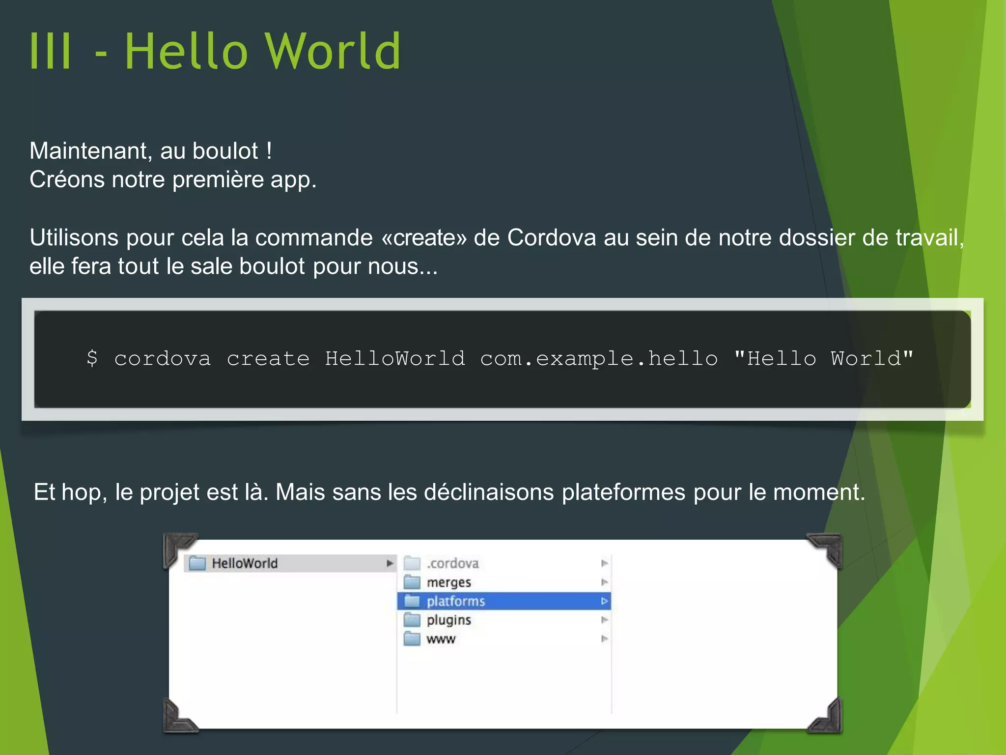 III - Hello World
Maintenant, au boulot !
Créons notre première app.
Utilisons pour cela la commande «create» de Cordova au sein de notre dossier de travail,
elle fera tout le sale boulot pour nous...
$ cordova create HelloWorld com.example.hello "Hello World"
Et hop, le projet est là. Mais sans les déclinaisons plateformes pour le moment.
 