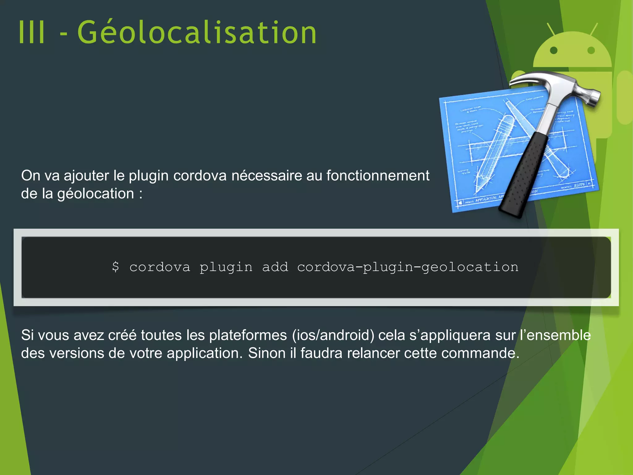 III - Géolocalisation
On va ajouter le plugin cordova nécessaire au fonctionnement
de la géolocation :
$ cordova plugin add cordova-plugin-geolocation
Si vous avez créé toutes les plateformes (ios/android) cela s’appliquera sur l’ensemble
des versions de votre application. Sinon il faudra relancer cette commande.
 