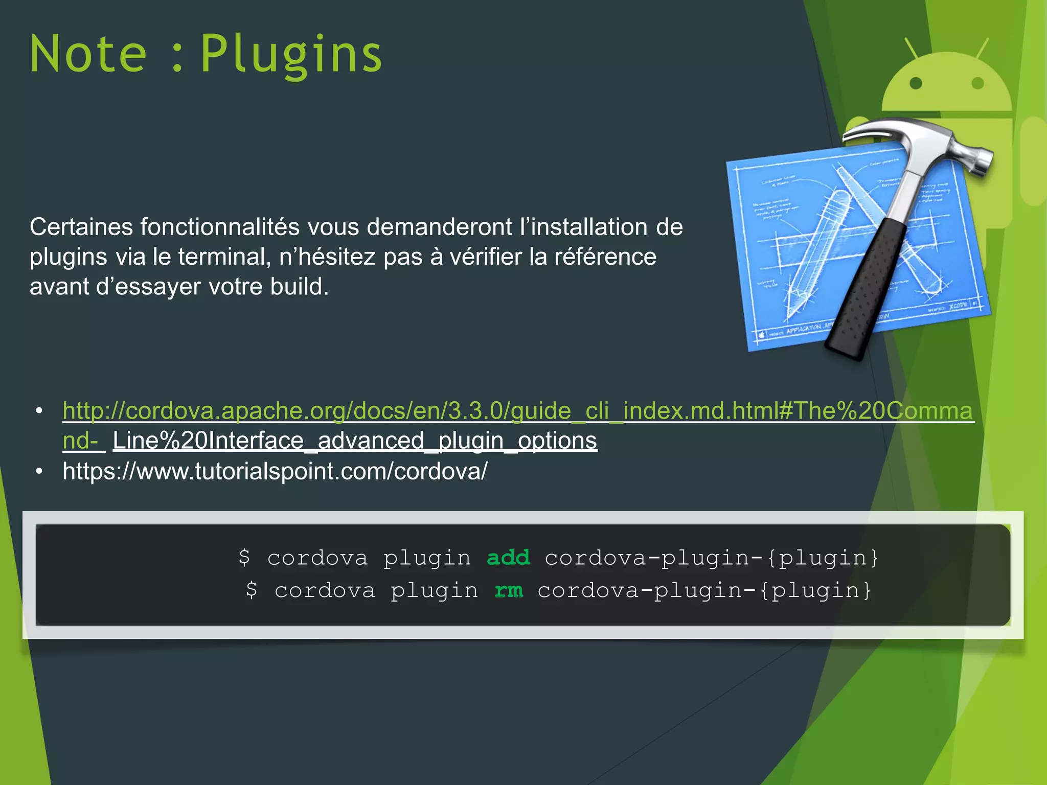 Note : Plugins
Certaines fonctionnalités vous demanderont l’installation de
plugins via le terminal, n’hésitez pas à vérifier la référence
avant d’essayer votre build.
• http://cordova.apache.org/docs/en/3.3.0/guide_cli_index.md.html#The%20Comma
nd- Line%20Interface_advanced_plugin_options
• https://www.tutorialspoint.com/cordova/
$ cordova plugin add cordova-plugin-{plugin}
$ cordova plugin rm cordova-plugin-{plugin}
 