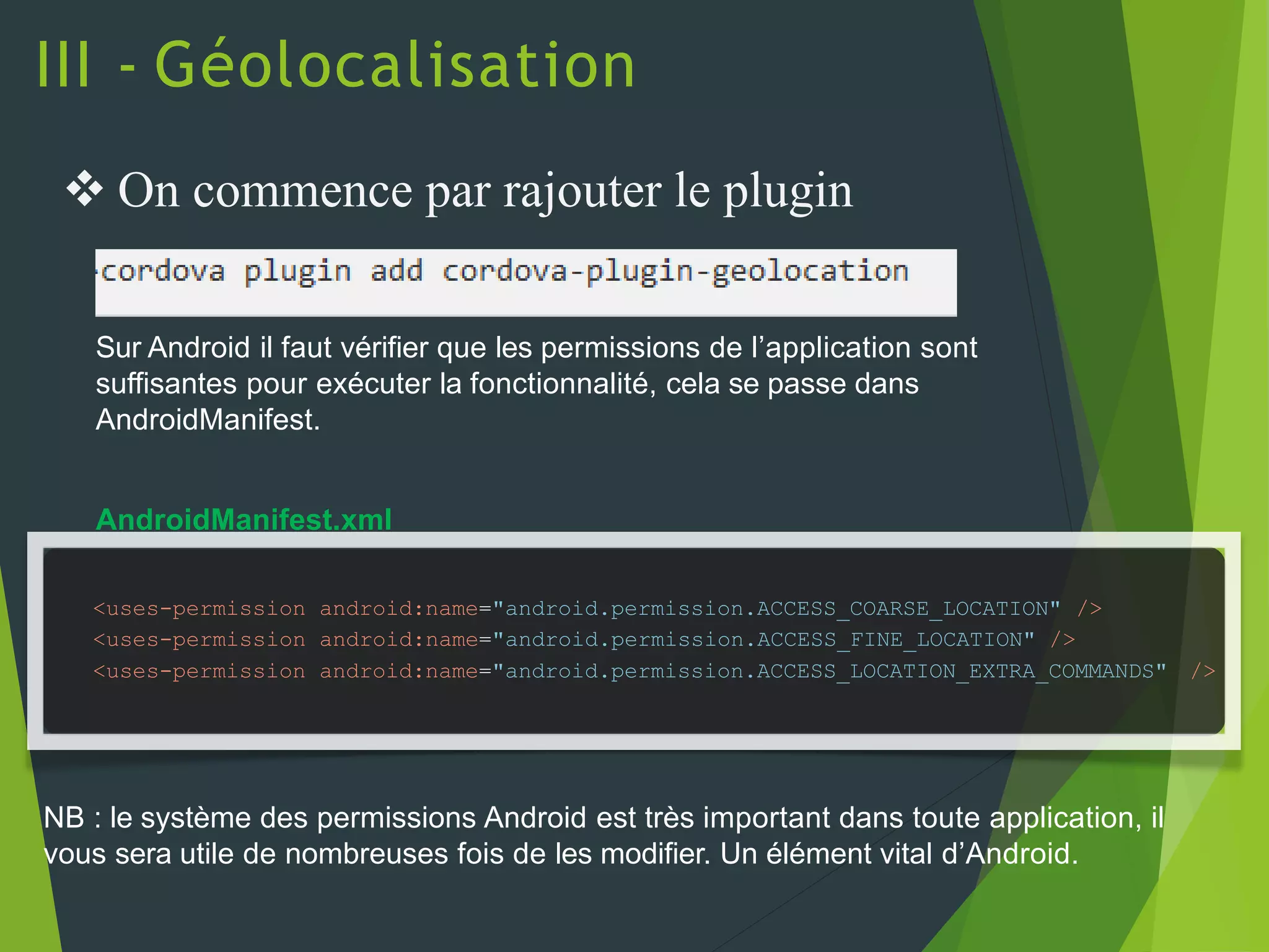 III - Géolocalisation
<uses-permission android:name="android.permission.ACCESS_COARSE_LOCATION" />
<uses-permission android:name="android.permission.ACCESS_FINE_LOCATION" />
<uses-permission android:name="android.permission.ACCESS_LOCATION_EXTRA_COMMANDS" />
 On commence par rajouter le plugin
NB : le système des permissions Android est très important dans toute application, il
vous sera utile de nombreuses fois de les modifier. Un élément vital d’Android.
Sur Android il faut vérifier que les permissions de l’application sont
suffisantes pour exécuter la fonctionnalité, cela se passe dans
AndroidManifest.
AndroidManifest.xml
 