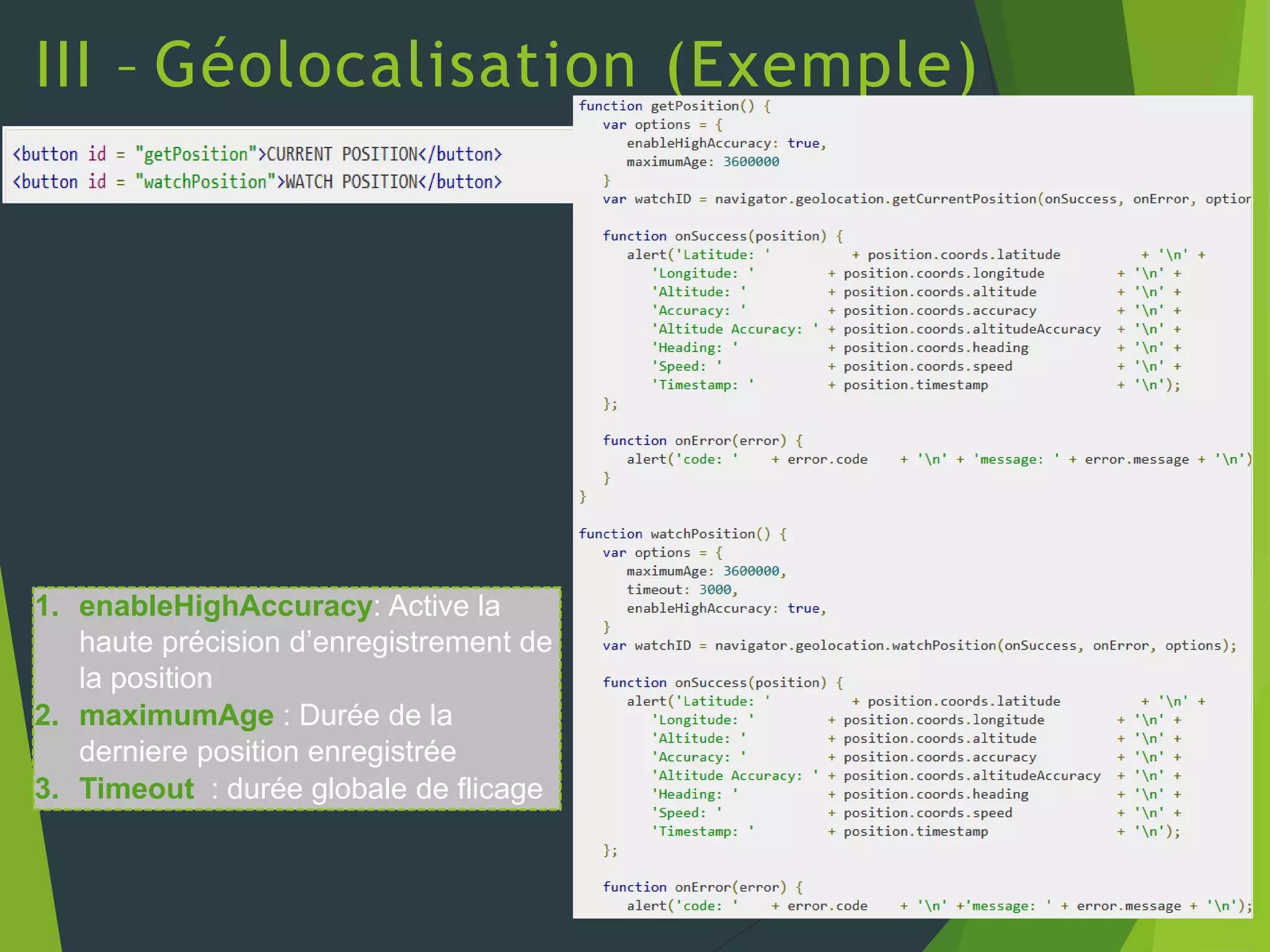 III – Géolocalisation (Exemple)
1. enableHighAccuracy: Active la
haute précision d’enregistrement de
la position
2. maximumAge : Durée de la
derniere position enregistrée
3. Timeout : durée globale de flicage
 