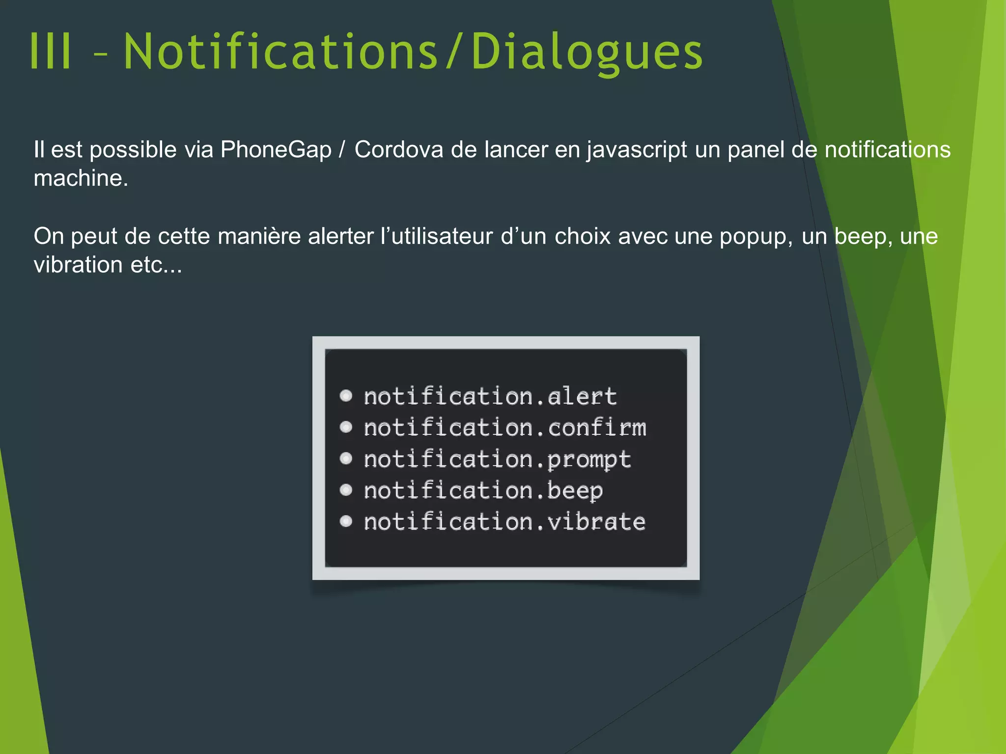 III – Notifications/Dialogues
Il est possible via PhoneGap / Cordova de lancer en javascript un panel de notifications
machine.
On peut de cette manière alerter l’utilisateur d’un choix avec une popup, un beep, une
vibration etc...
• notification.alert
• notification.confirm
• notification.prompt
• notification.beep
• notification.vibrate
 