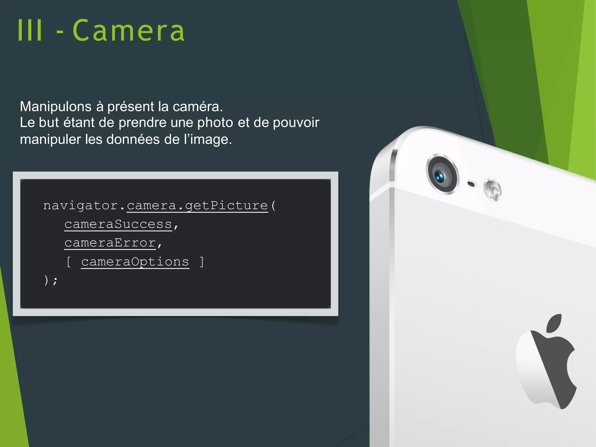 III - Camera
Manipulons à présent la caméra.
Le but étant de prendre une photo et de pouvoir
manipuler les données de l’image.
navigator.camera.getPicture(
cameraSuccess,
cameraError,
[ cameraOptions ]
);
 