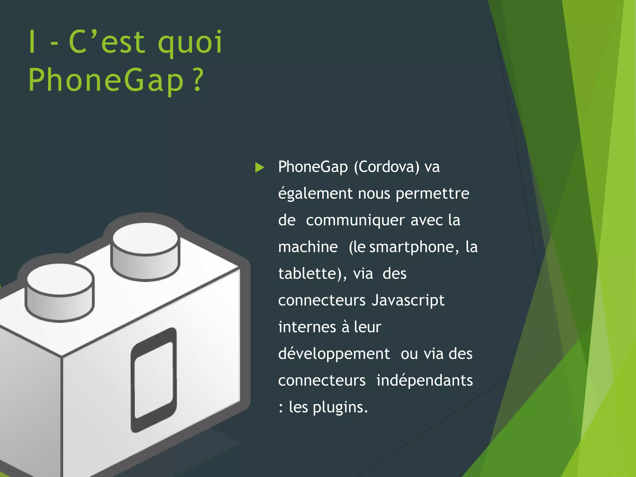 I - C’est quoi
PhoneGap ?
 PhoneGap (Cordova) va
également nous permettre
de communiquer avec la
machine (le smartphone, la
tablette), via des
connecteurs Javascript
internes à leur
développement ou via des
connecteurs indépendants
: les plugins.
 