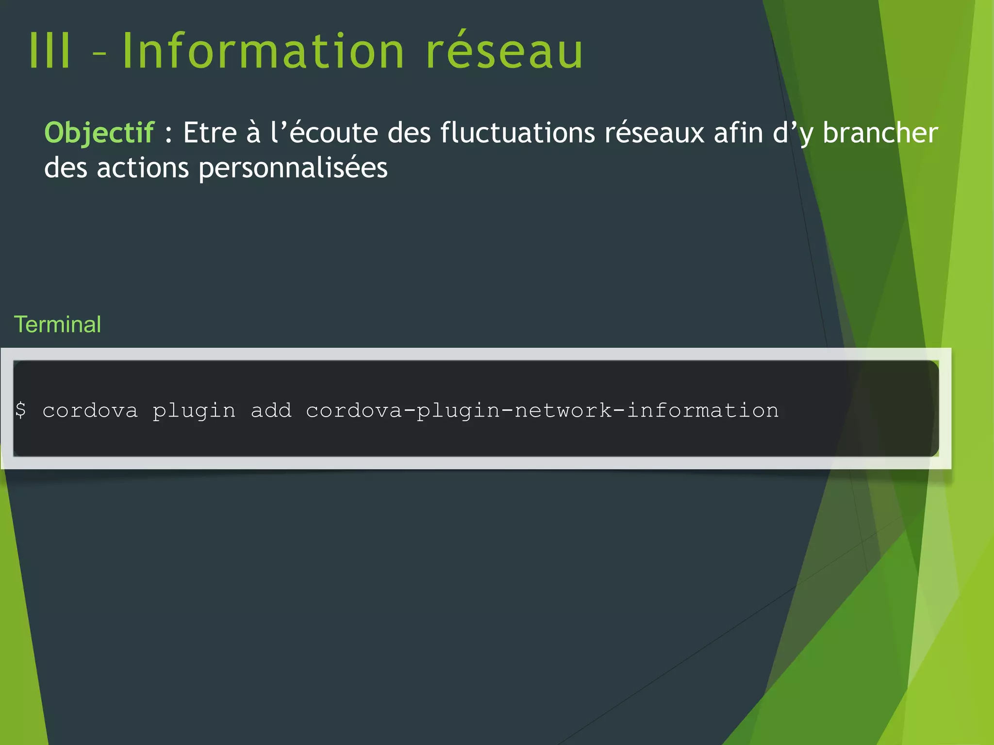 III – Information réseau
Terminal
$ cordova plugin add cordova-plugin-network-information
Objectif : Etre à l’écoute des fluctuations réseaux afin d’y brancher
des actions personnalisées
 