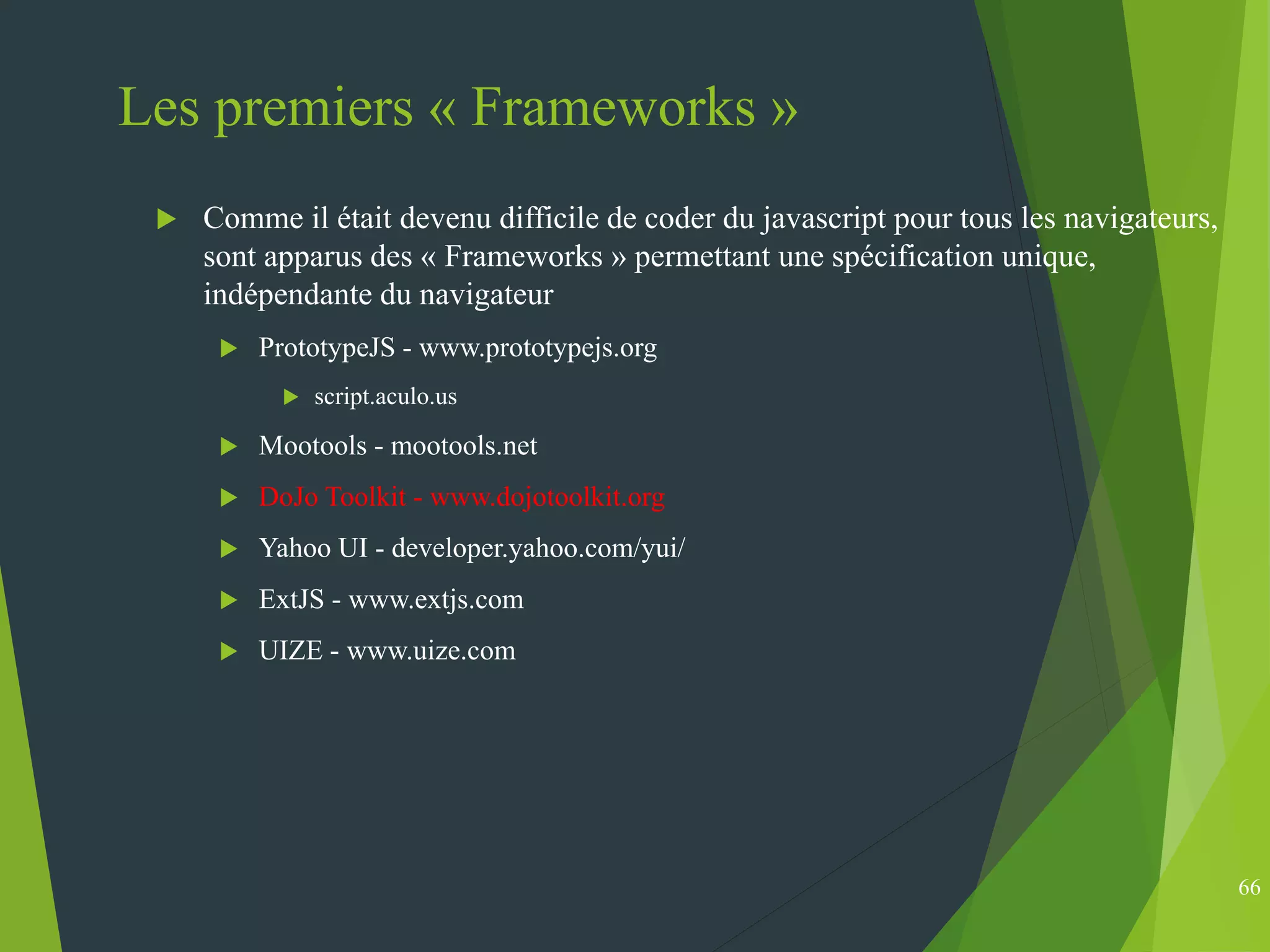 Les premiers « Frameworks »
 Comme il était devenu difficile de coder du javascript pour tous les navigateurs,
sont apparus des « Frameworks » permettant une spécification unique,
indépendante du navigateur
 PrototypeJS - www.prototypejs.org
 script.aculo.us
 Mootools - mootools.net
 DoJo Toolkit - www.dojotoolkit.org
 Yahoo UI - developer.yahoo.com/yui/
 ExtJS - www.extjs.com
 UIZE - www.uize.com
66
 