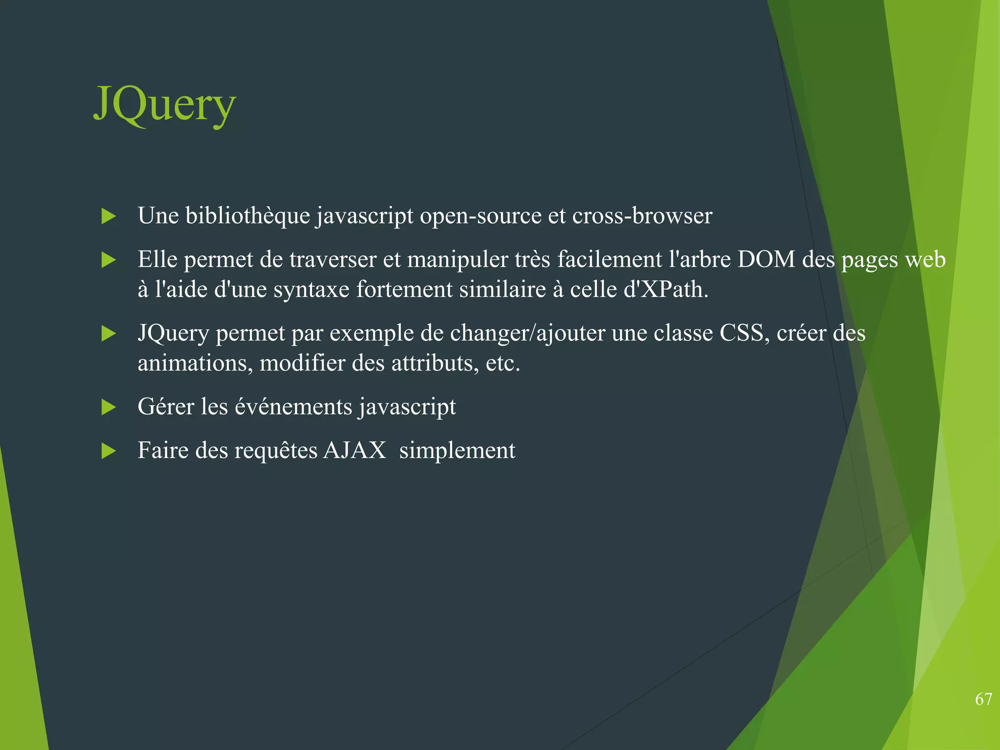 JQuery
 Une bibliothèque javascript open-source et cross-browser
 Elle permet de traverser et manipuler très facilement l'arbre DOM des pages web
à l'aide d'une syntaxe fortement similaire à celle d'XPath.
 JQuery permet par exemple de changer/ajouter une classe CSS, créer des
animations, modifier des attributs, etc.
 Gérer les événements javascript
 Faire des requêtes AJAX simplement
67
 