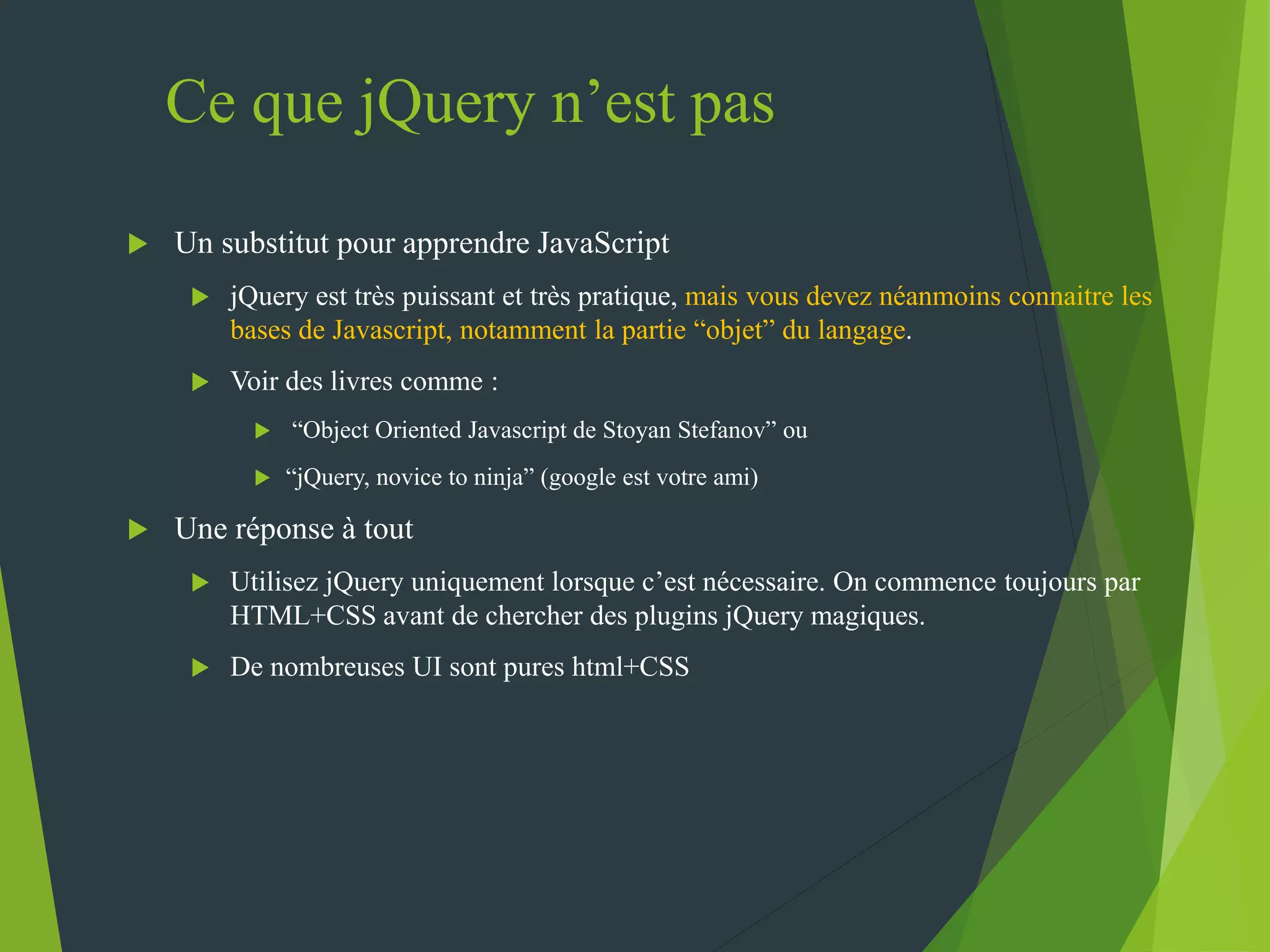 Ce que jQuery n’est pas
 Un substitut pour apprendre JavaScript
 jQuery est très puissant et très pratique, mais vous devez néanmoins connaitre les
bases de Javascript, notamment la partie “objet” du langage.
 Voir des livres comme :
 “Object Oriented Javascript de Stoyan Stefanov” ou
 “jQuery, novice to ninja” (google est votre ami)
 Une réponse à tout
 Utilisez jQuery uniquement lorsque c’est nécessaire. On commence toujours par
HTML+CSS avant de chercher des plugins jQuery magiques.
 De nombreuses UI sont pures html+CSS
 