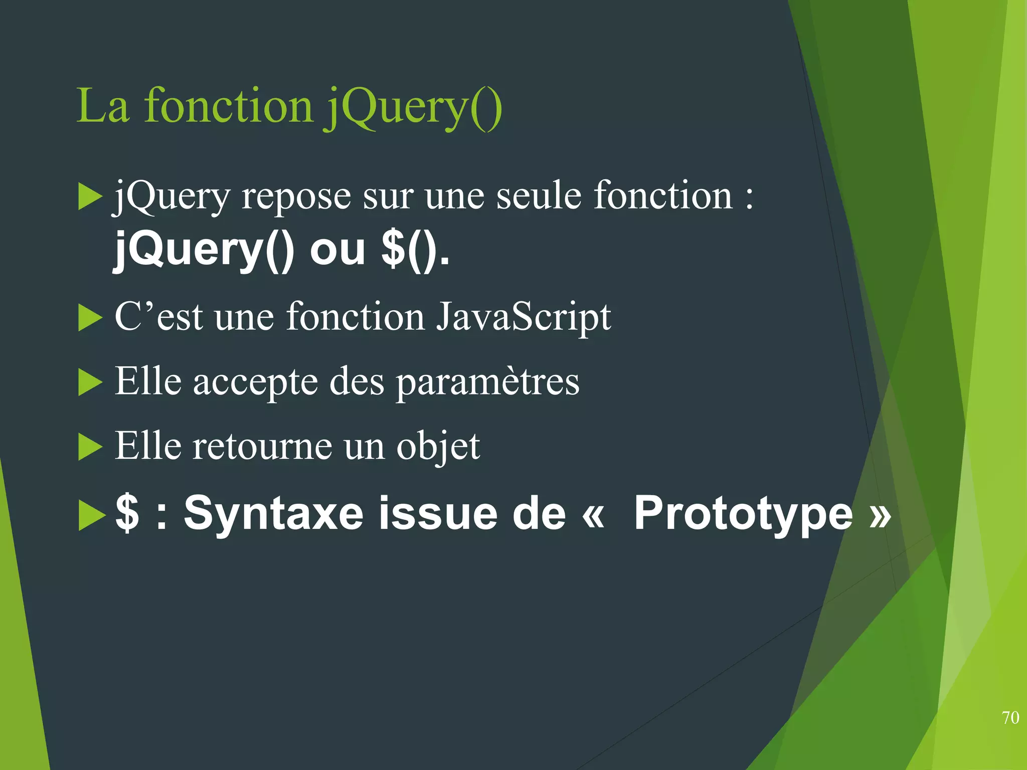 La fonction jQuery()
 jQuery repose sur une seule fonction :
jQuery() ou $().
 C’est une fonction JavaScript
 Elle accepte des paramètres
 Elle retourne un objet
$ : Syntaxe issue de « Prototype »
70
 
