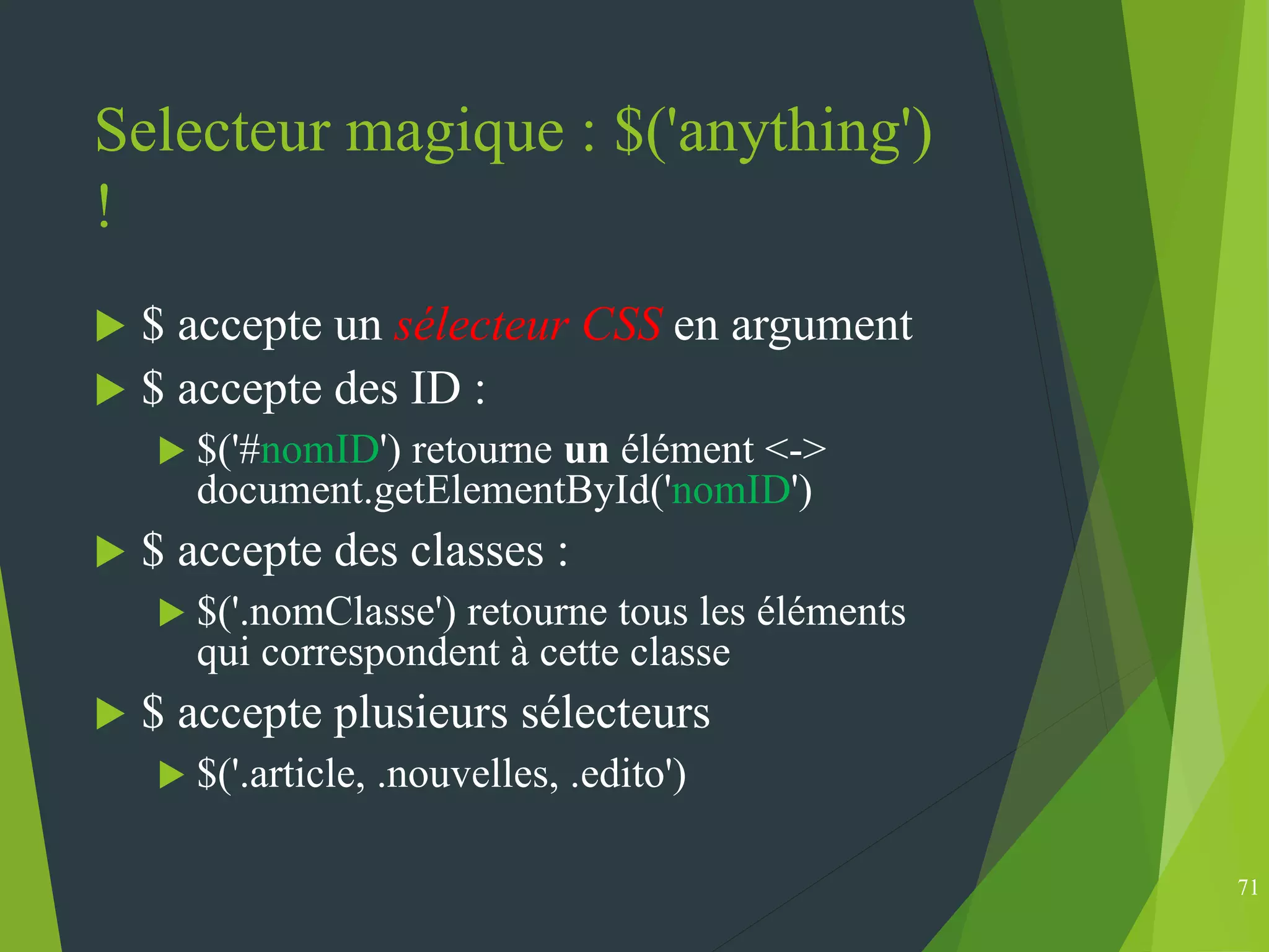 Selecteur magique : $('anything')
!
 $ accepte un sélecteur CSS en argument
 $ accepte des ID :
 $('#nomID') retourne un élément <->
document.getElementById('nomID')
 $ accepte des classes :
 $('.nomClasse') retourne tous les éléments
qui correspondent à cette classe
 $ accepte plusieurs sélecteurs
 $('.article, .nouvelles, .edito')
71
 