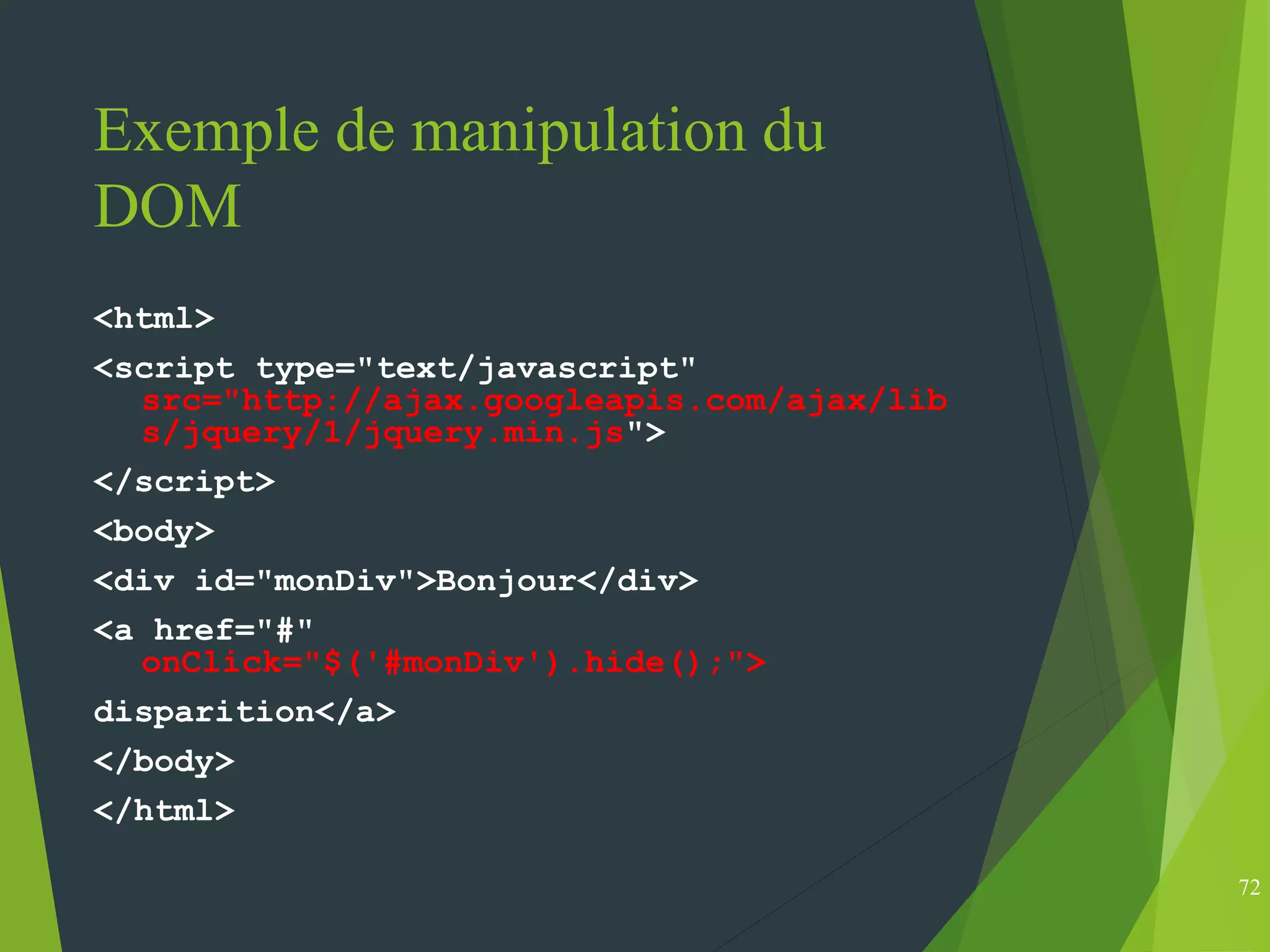 Exemple de manipulation du
DOM
<html>
<script type="text/javascript"
src="http://ajax.googleapis.com/ajax/lib
s/jquery/1/jquery.min.js">
</script>
<body>
<div id="monDiv">Bonjour</div>
<a href="#"
onClick="$('#monDiv').hide();">
disparition</a>
</body>
</html>
72
 