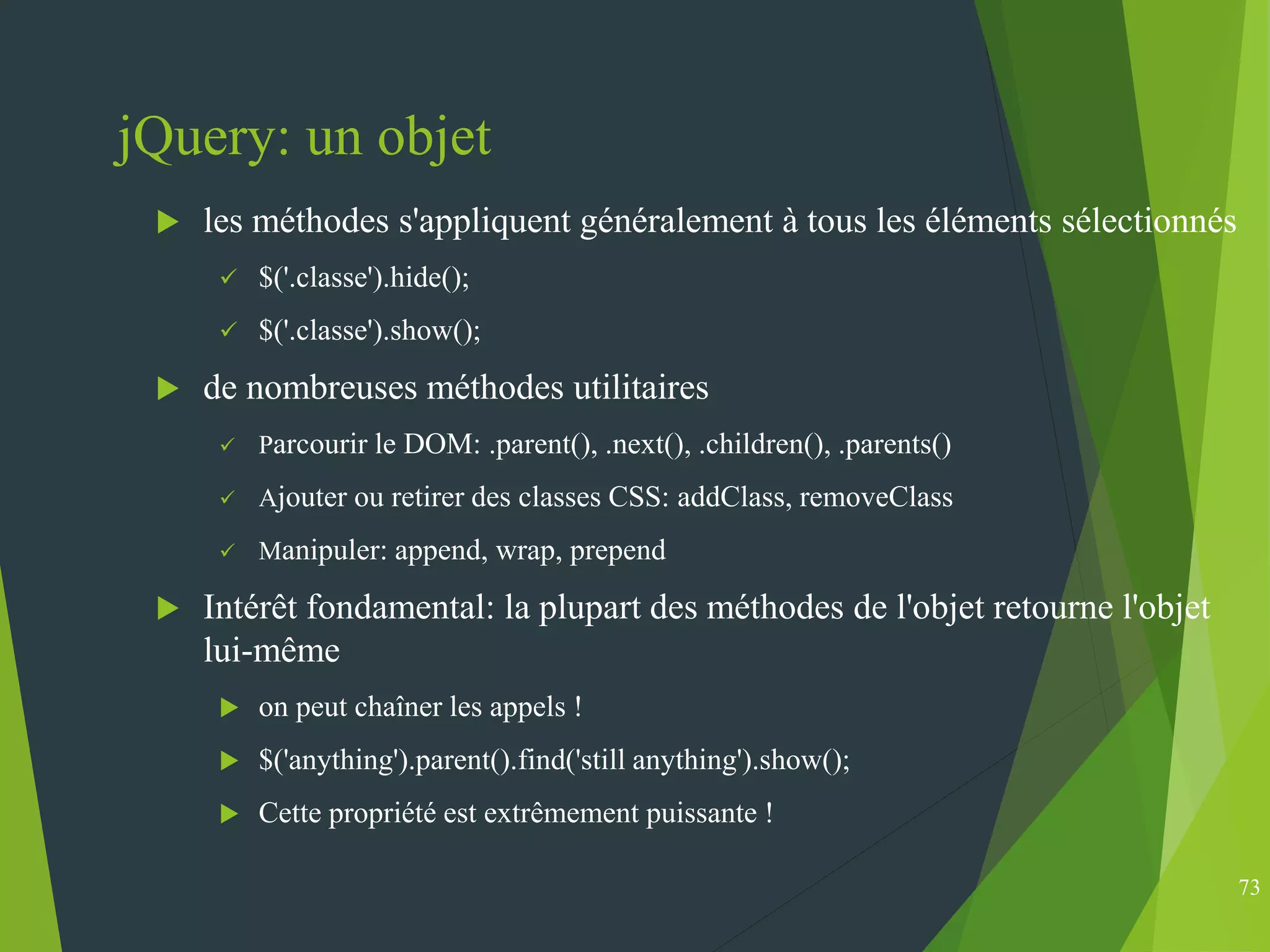 jQuery: un objet
 les méthodes s'appliquent généralement à tous les éléments sélectionnés
 $('.classe').hide();
 $('.classe').show();
 de nombreuses méthodes utilitaires
 Parcourir le DOM: .parent(), .next(), .children(), .parents()
 Ajouter ou retirer des classes CSS: addClass, removeClass
 Manipuler: append, wrap, prepend
 Intérêt fondamental: la plupart des méthodes de l'objet retourne l'objet
lui-même
 on peut chaîner les appels !
 $('anything').parent().find('still anything').show();
 Cette propriété est extrêmement puissante !
73
 