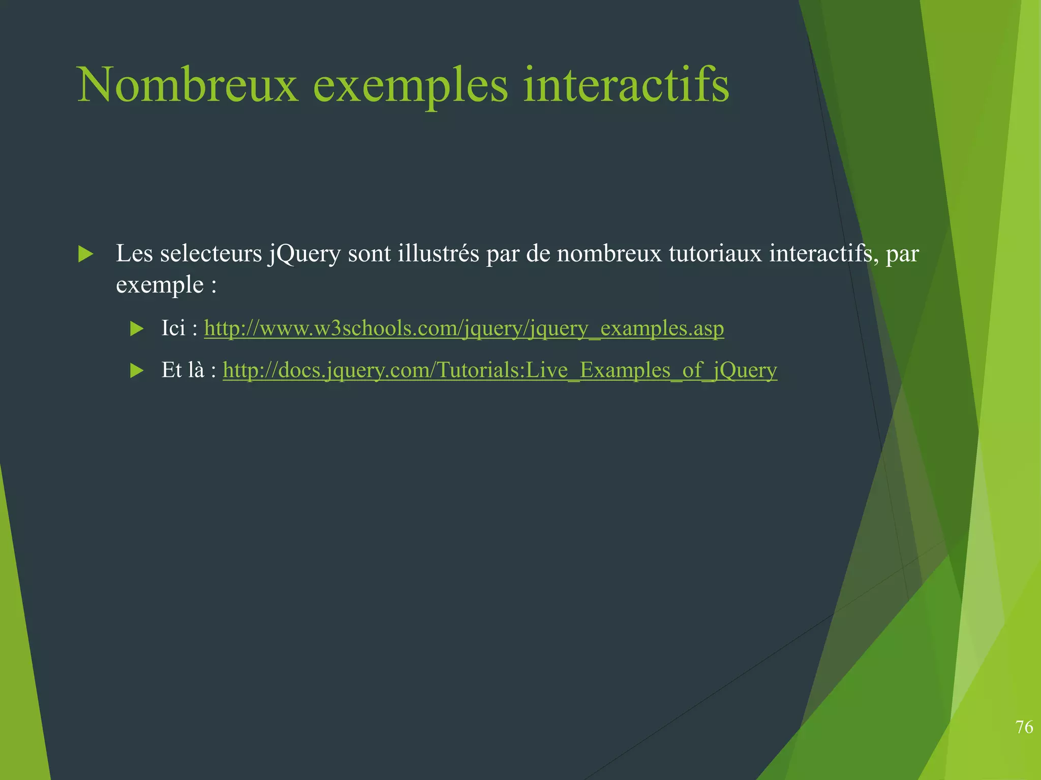 Nombreux exemples interactifs
 Les selecteurs jQuery sont illustrés par de nombreux tutoriaux interactifs, par
exemple :
 Ici : http://www.w3schools.com/jquery/jquery_examples.asp
 Et là : http://docs.jquery.com/Tutorials:Live_Examples_of_jQuery
76
 