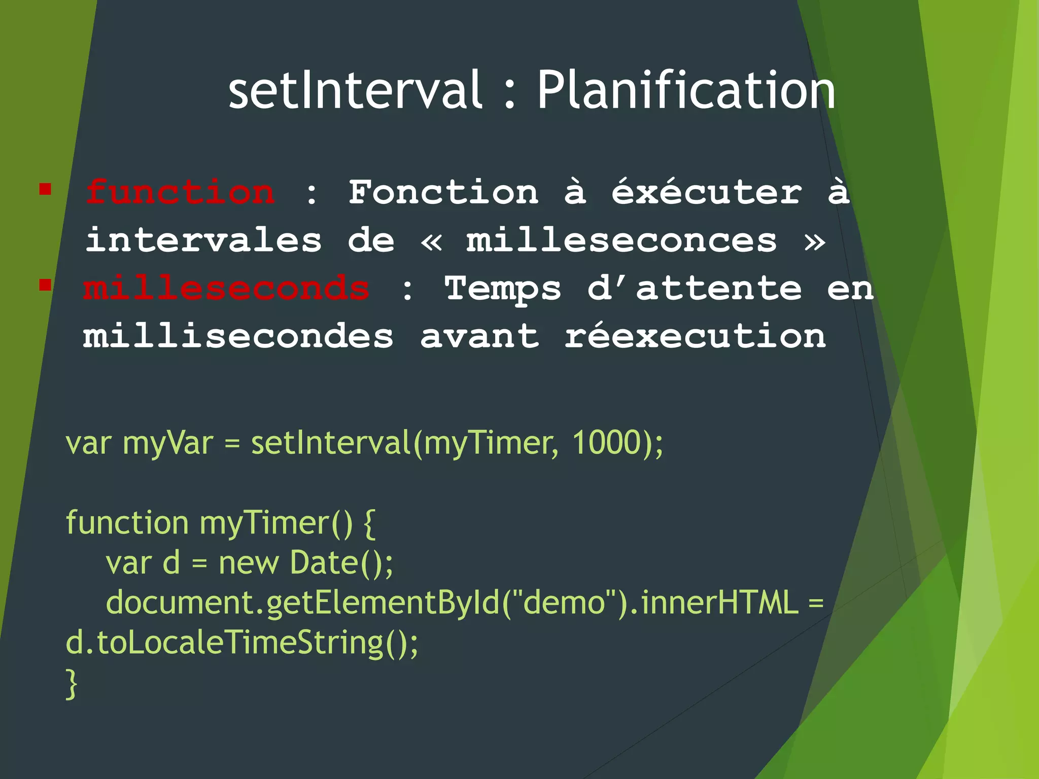 setInterval : Planification
 function : Fonction à éxécuter à
intervales de « milleseconces »
 milleseconds : Temps d’attente en
millisecondes avant réexecution
var myVar = setInterval(myTimer, 1000);
function myTimer() {
var d = new Date();
document.getElementById("demo").innerHTML =
d.toLocaleTimeString();
}
 
