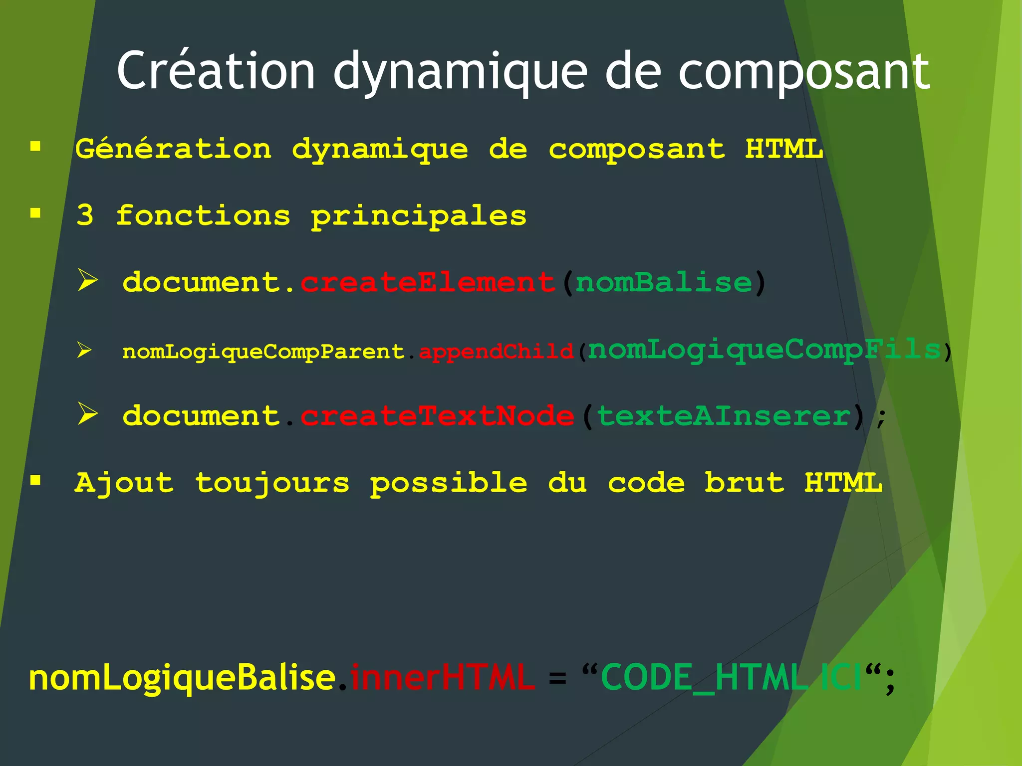 Création dynamique de composant
 Génération dynamique de composant HTML
 3 fonctions principales
 document.createElement(nomBalise)
 nomLogiqueCompParent.appendChild(nomLogiqueCompFils)
 document.createTextNode(texteAInserer);
 Ajout toujours possible du code brut HTML
nomLogiqueBalise.innerHTML = “CODE_HTML ICI“;
 