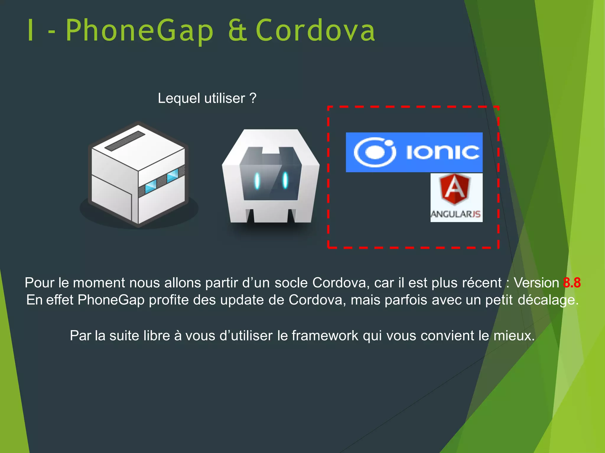 Lequel utiliser ?
Pour le moment nous allons partir d’un socle Cordova, car il est plus récent : Version 8.8
En effet PhoneGap profite des update de Cordova, mais parfois avec un petit décalage.
Par la suite libre à vous d’utiliser le framework qui vous convient le mieux.
I - PhoneGap & Cordova
 