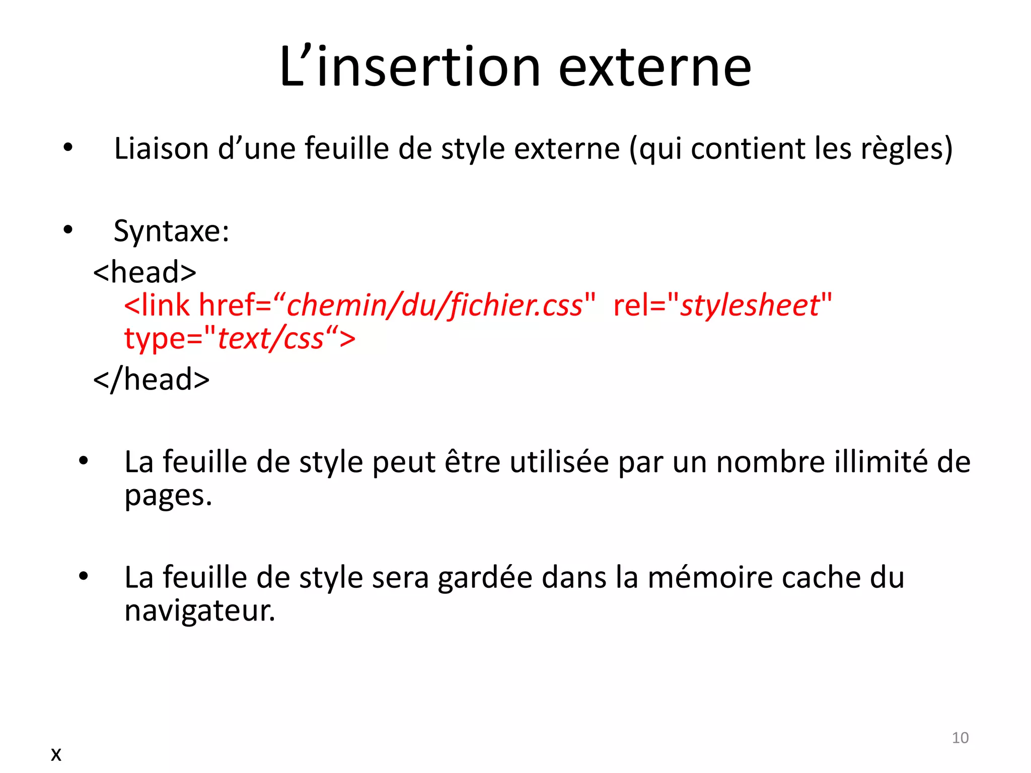 L’insertion externe
• Liaison d’une feuille de style externe (qui contient les règles)
• Syntaxe:
<head>
<link href=“chemin/du/fichier.css" rel="stylesheet"
type="text/css“>
</head>
• La feuille de style peut être utilisée par un nombre illimité de
pages.
• La feuille de style sera gardée dans la mémoire cache du
navigateur.
10
x
 