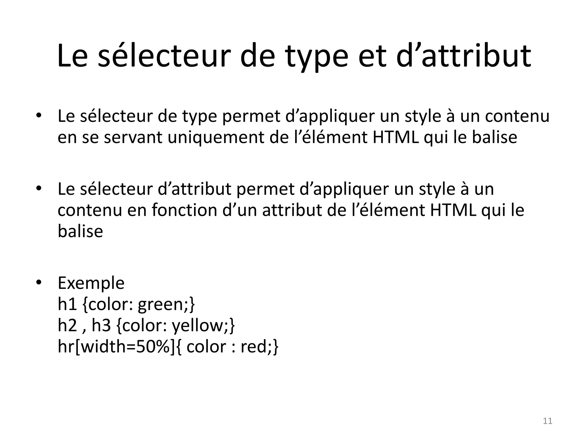 Le sélecteur de type et d’attribut
• Le sélecteur de type permet d’appliquer un style à un contenu
en se servant uniquement de l’élément HTML qui le balise
• Le sélecteur d’attribut permet d’appliquer un style à un
contenu en fonction d’un attribut de l’élément HTML qui le
balise
• Exemple
h1 {color: green;}
h2 , h3 {color: yellow;}
hr[width=50%]{ color : red;}
11
 