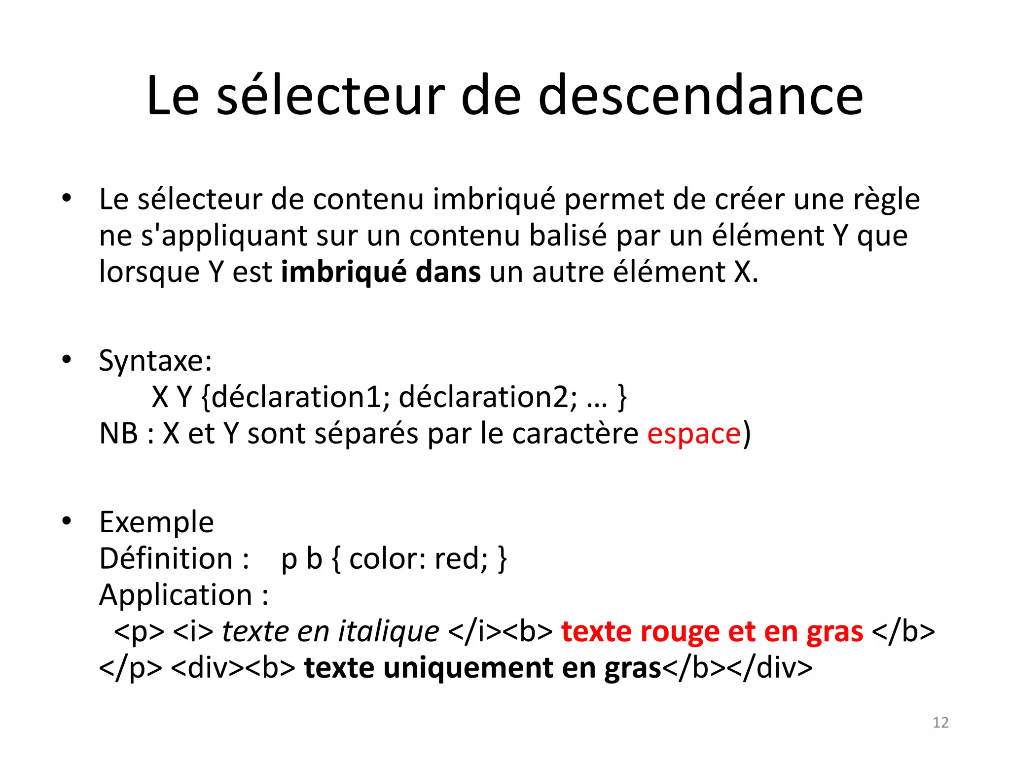 Le sélecteur de descendance
• Le sélecteur de contenu imbriqué permet de créer une règle
ne s'appliquant sur un contenu balisé par un élément Y que
lorsque Y est imbriqué dans un autre élément X.
• Syntaxe:
X Y {déclaration1; déclaration2; … }
NB : X et Y sont séparés par le caractère espace)
• Exemple
Définition : p b { color: red; }
Application :
<p> <i> texte en italique </i><b> texte rouge et en gras </b>
</p> <div><b> texte uniquement en gras</b></div>
12
 