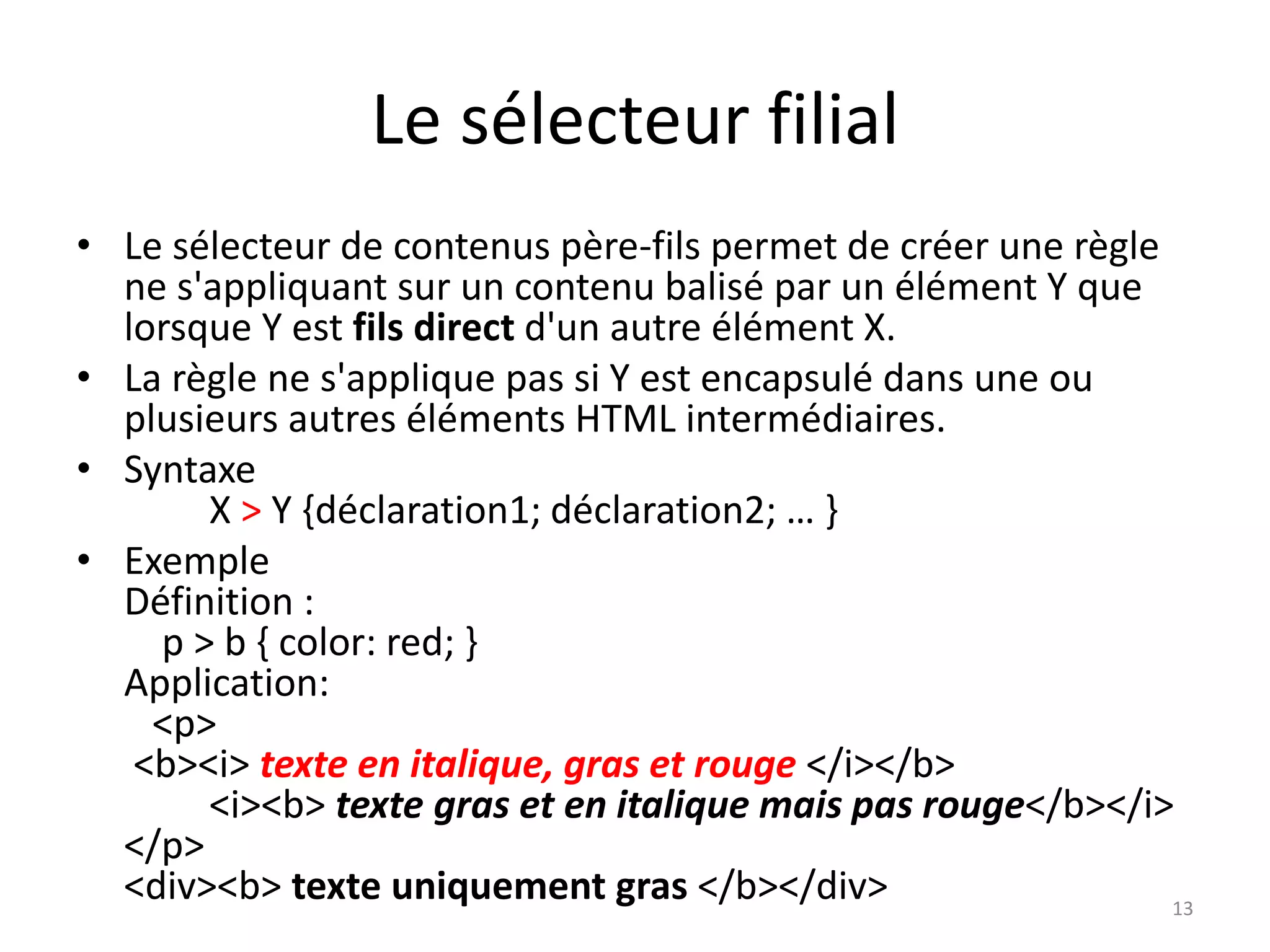 Le sélecteur filial
• Le sélecteur de contenus père-fils permet de créer une règle
ne s'appliquant sur un contenu balisé par un élément Y que
lorsque Y est fils direct d'un autre élément X.
• La règle ne s'applique pas si Y est encapsulé dans une ou
plusieurs autres éléments HTML intermédiaires.
• Syntaxe
X > Y {déclaration1; déclaration2; … }
• Exemple
Définition :
p > b { color: red; }
Application:
<p>
<b><i> texte en italique, gras et rouge </i></b>
<i><b> texte gras et en italique mais pas rouge</b></i>
</p>
<div><b> texte uniquement gras </b></div> 13
 