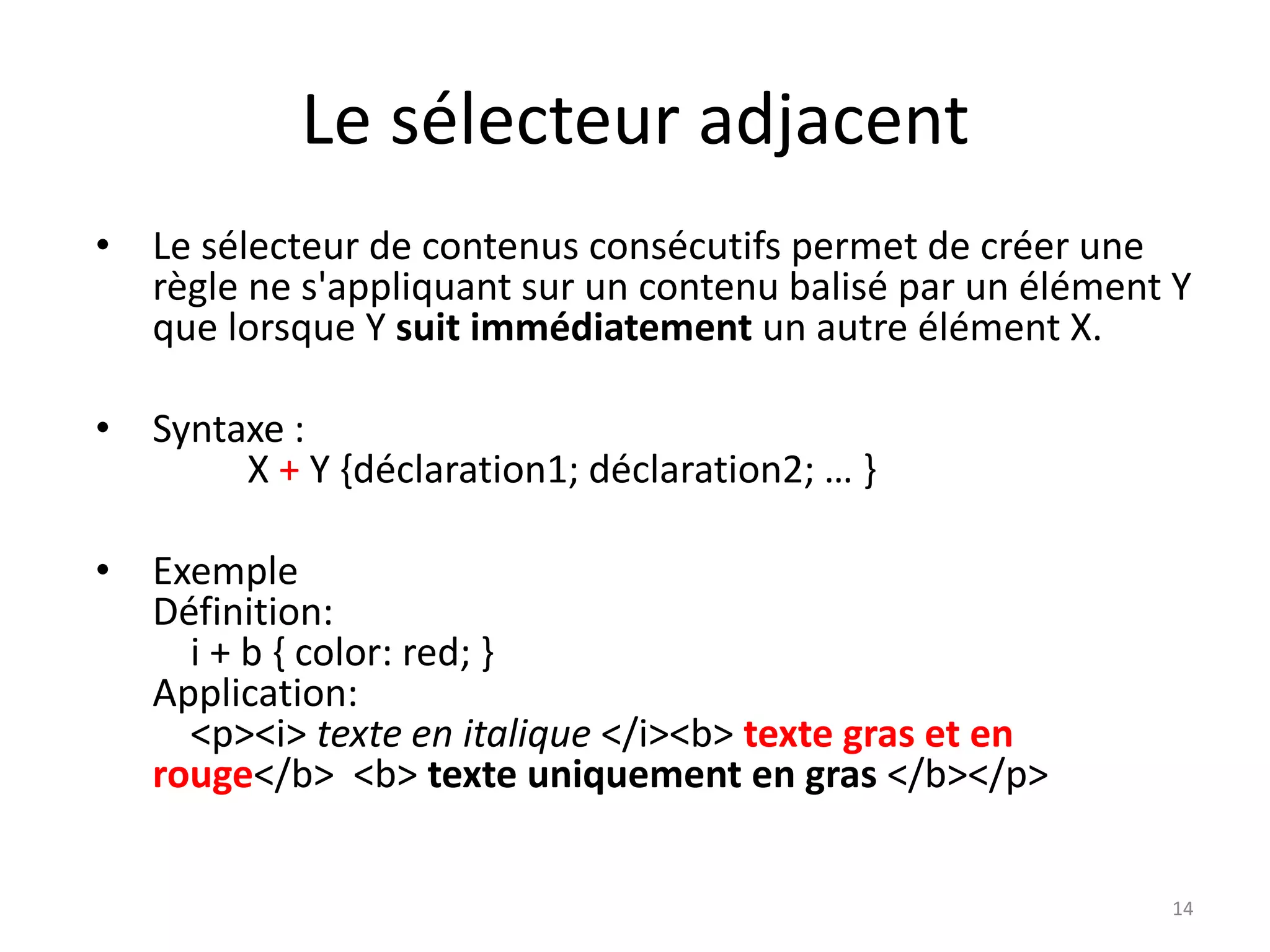 Le sélecteur adjacent
• Le sélecteur de contenus consécutifs permet de créer une
règle ne s'appliquant sur un contenu balisé par un élément Y
que lorsque Y suit immédiatement un autre élément X.
• Syntaxe :
X + Y {déclaration1; déclaration2; … }
• Exemple
Définition:
i + b { color: red; }
Application:
<p><i> texte en italique </i><b> texte gras et en
rouge</b> <b> texte uniquement en gras </b></p>
14
 