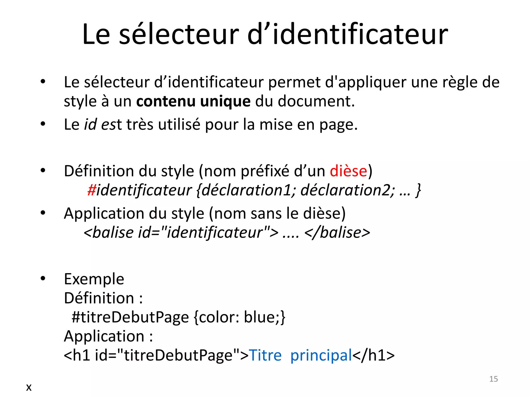 Le sélecteur d’identificateur
• Le sélecteur d’identificateur permet d'appliquer une règle de
style à un contenu unique du document.
• Le id est très utilisé pour la mise en page.
• Définition du style (nom préfixé d’un dièse)
#identificateur {déclaration1; déclaration2; … }
• Application du style (nom sans le dièse)
<balise id="identificateur"> .... </balise>
• Exemple
Définition :
#titreDebutPage {color: blue;}
Application :
<h1 id="titreDebutPage">Titre principal</h1>
15
x
 