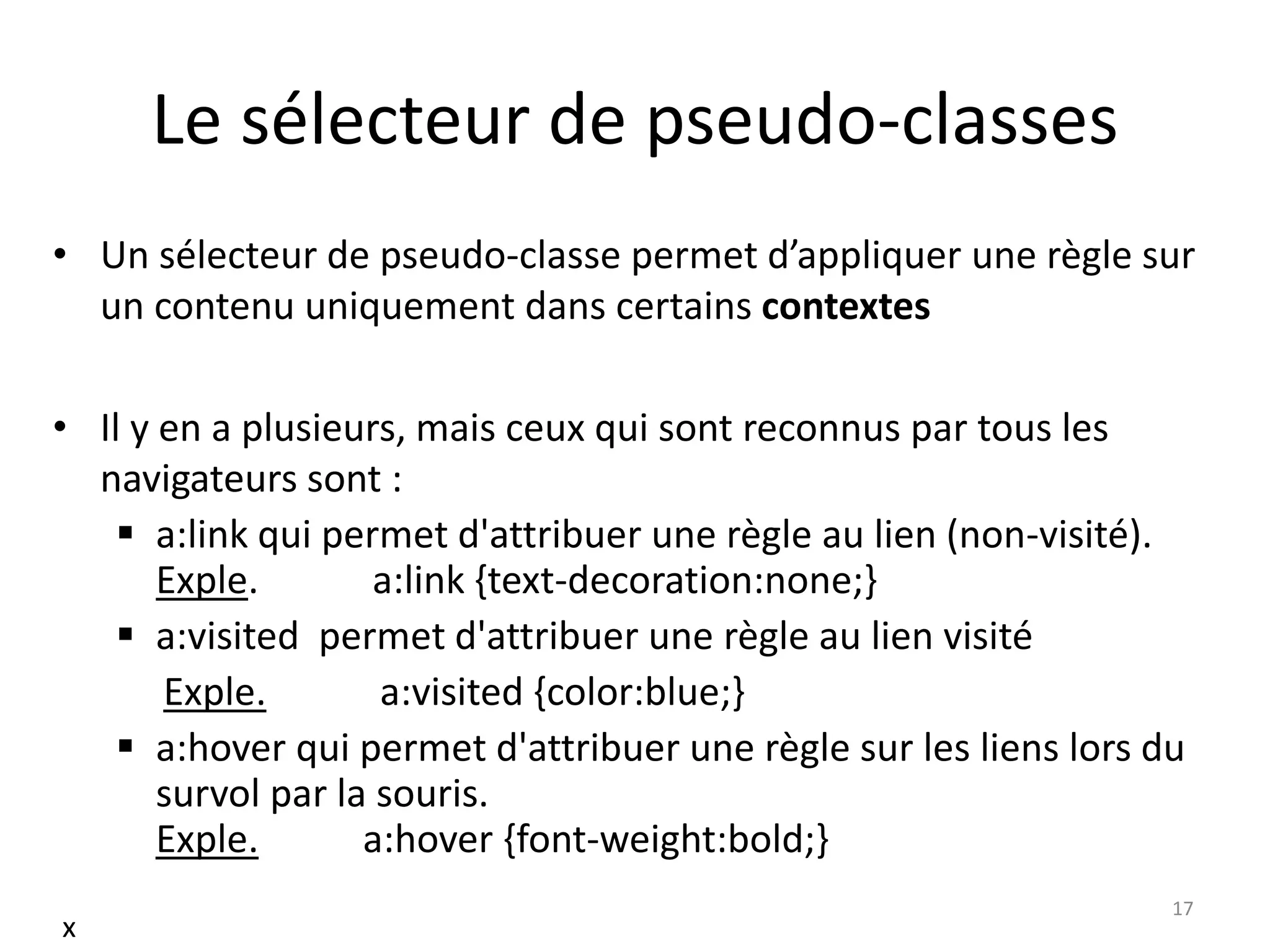 Le sélecteur de pseudo-classes
• Un sélecteur de pseudo-classe permet d’appliquer une règle sur
un contenu uniquement dans certains contextes
• Il y en a plusieurs, mais ceux qui sont reconnus par tous les
navigateurs sont :
 a:link qui permet d'attribuer une règle au lien (non-visité).
Exple. a:link {text-decoration:none;}
 a:visited permet d'attribuer une règle au lien visité
Exple. a:visited {color:blue;}
 a:hover qui permet d'attribuer une règle sur les liens lors du
survol par la souris.
Exple. a:hover {font-weight:bold;}
17
x
 