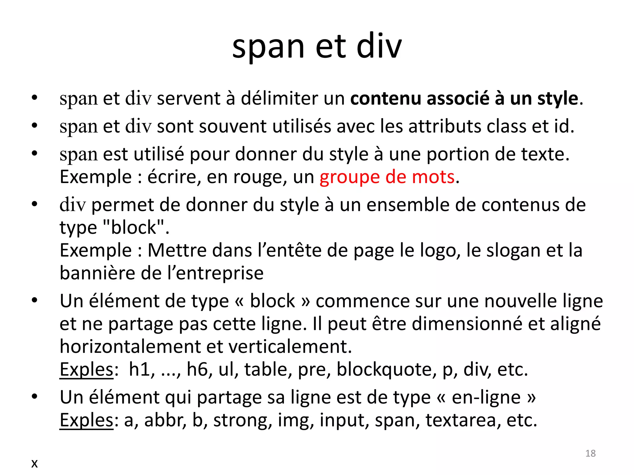 span et div
• span et div servent à délimiter un contenu associé à un style.
• span et div sont souvent utilisés avec les attributs class et id.
• span est utilisé pour donner du style à une portion de texte.
Exemple : écrire, en rouge, un groupe de mots.
• div permet de donner du style à un ensemble de contenus de
type "block".
Exemple : Mettre dans l’entête de page le logo, le slogan et la
bannière de l’entreprise
• Un élément de type « block » commence sur une nouvelle ligne
et ne partage pas cette ligne. Il peut être dimensionné et aligné
horizontalement et verticalement.
Exples: h1, ..., h6, ul, table, pre, blockquote, p, div, etc.
• Un élément qui partage sa ligne est de type « en-ligne »
Exples: a, abbr, b, strong, img, input, span, textarea, etc.
18
x
 